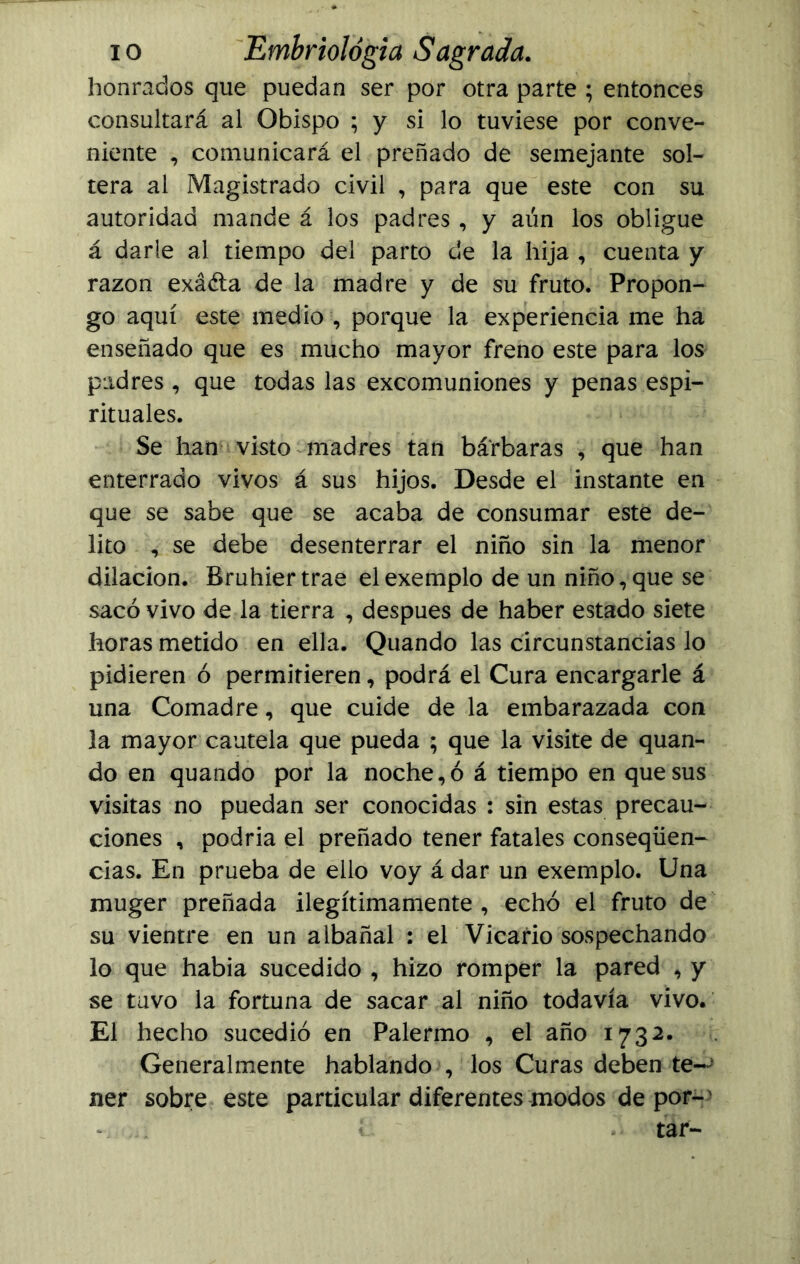 honrados que puedan ser por otra parte ; entonces consultará al Obispo ; y si lo tuviese por conve- niente , comunicará el preñado de semejante sol- tera al Magistrado civil , para que este con su autoridad mande á los padres, y aún los obligue á darle al tiempo del parto de la hija , cuenta y razón exáéta de la madre y de su fruto. Propon- go aquí este medio , porque la experiencia me ha enseñado que es mucho mayor freno este para los padres, que todas las excomuniones y penas espi- rituales. Se han visto madres tan bárbaras , que han enterrado vivos á sus hijos. Desde el instante en que se sabe que se acaba de consumar este de- lito , se debe desenterrar el niño sin la menor dilación. Bruhier trae el exemplo de un niño, que se sacó vivo de la tierra , después de haber estado siete horas metido en ella. Quando las circunstancias lo pidieren ó permitieren, podrá el Cura encargarle á una Comadre, que cuide de la embarazada con la mayor cautela que pueda ; que la visite de quan- do en quando por la noche,ó á tiempo en que sus visitas no puedan ser conocidas : sin estas precau- ciones , podria el preñado tener fatales conseqüen- cias. En prueba de ello voy á dar un exemplo. Una muger preñada ilegítimamente , echó el fruto de su vientre en un albañal : el Vicario sospechando lo que había sucedido , hizo romper la pared , y se tuvo la fortuna de sacar al niño todavía vivo. El hecho sucedió en Palermo , el año 1732. Generalmente hablando , los Curas deben te- ner sobre este particular diferentes modos de por- íí tar-