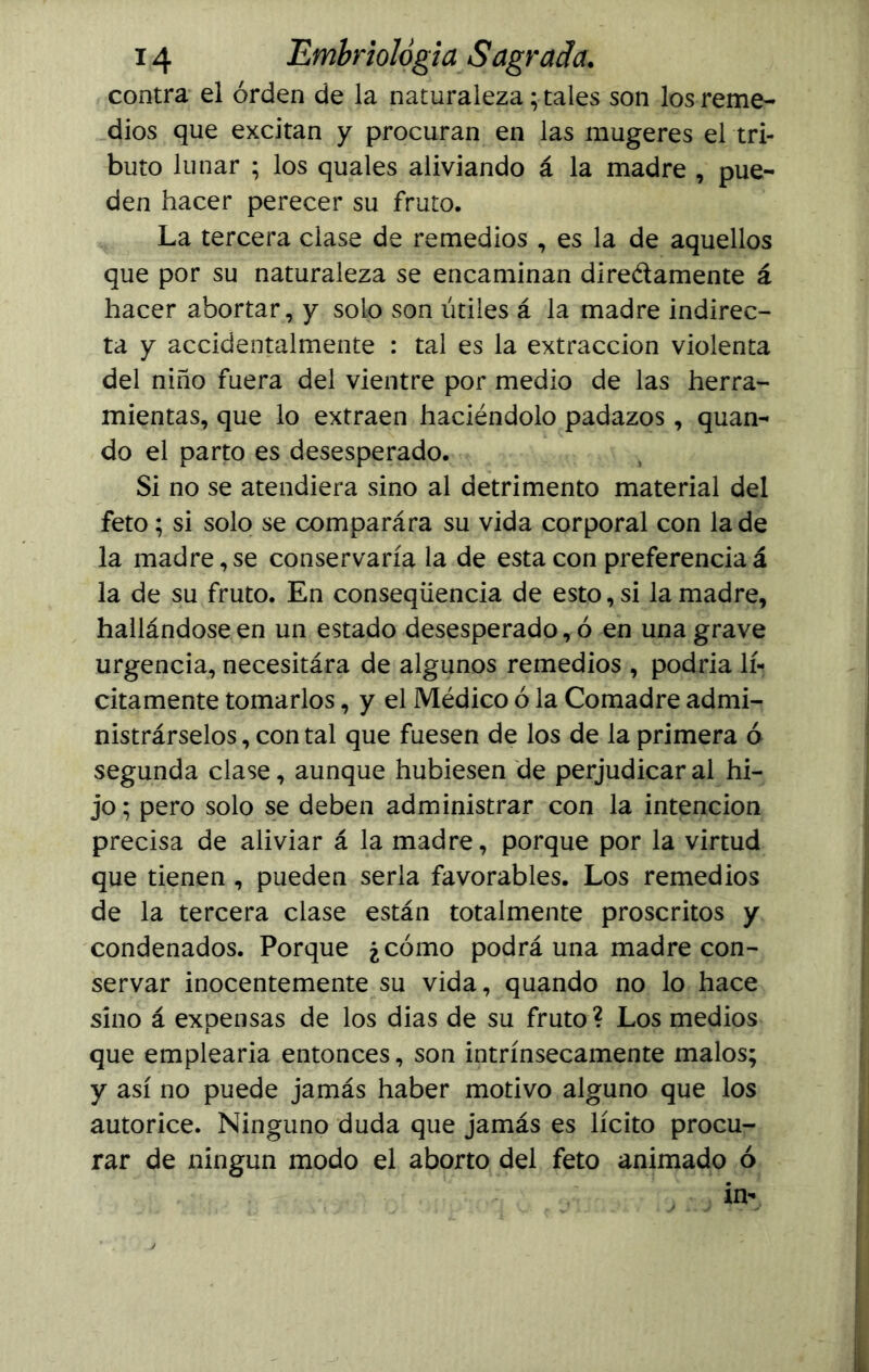 contra el orden de la naturaleza; tales son los reme- dios que excitan y procuran en las mugeres el tri- buto lunar ; los quales aliviando á la madre , pue- den hacer perecer su fruto. La tercera clase de remedios , es la de aquellos que por su naturaleza se encaminan dire&amente á hacer abortar, y solo son útiles á la madre indirec- ta y accidentalmente : tal es la extracción violenta del niño fuera del vientre por medio de las herra- mientas, que lo extraen haciéndolo padazos, quan- do el parto es desesperado. Si no se atendiera sino al detrimento material del feto; si solo se comparára su vida corporal con la de la madre,se conservaría la de esta con preferenciaá la de su fruto. En conseqüencia de esto, si la madre, hallándose en un estado desesperado, ó en una grave urgencia, necesitára de algunos remedios , podría lí- citamente tomarlos, y el Médico ó la Comadre admi- nistrárselos, contal que fuesen de los de la primera ó segunda clase, aunque hubiesen de perjudicar al hi- jo; pero solo se deben administrar con la intención precisa de aliviar á la madre, porque por la virtud que tienen , pueden serla favorables. Los remedios de la tercera clase están totalmente proscritos y condenados. Porque ¿cómo podrá una madre con- servar inocentemente su vida, quando no lo hace sino á expensas de los dias de su fruto? Los medios que emplearía entonces, son intrínsecamente malos; y así no puede jamás haber motivo alguno que los autorice. Ninguno duda que jamás es lícito procu- rar de ningún modo el aborto del feto animado ó