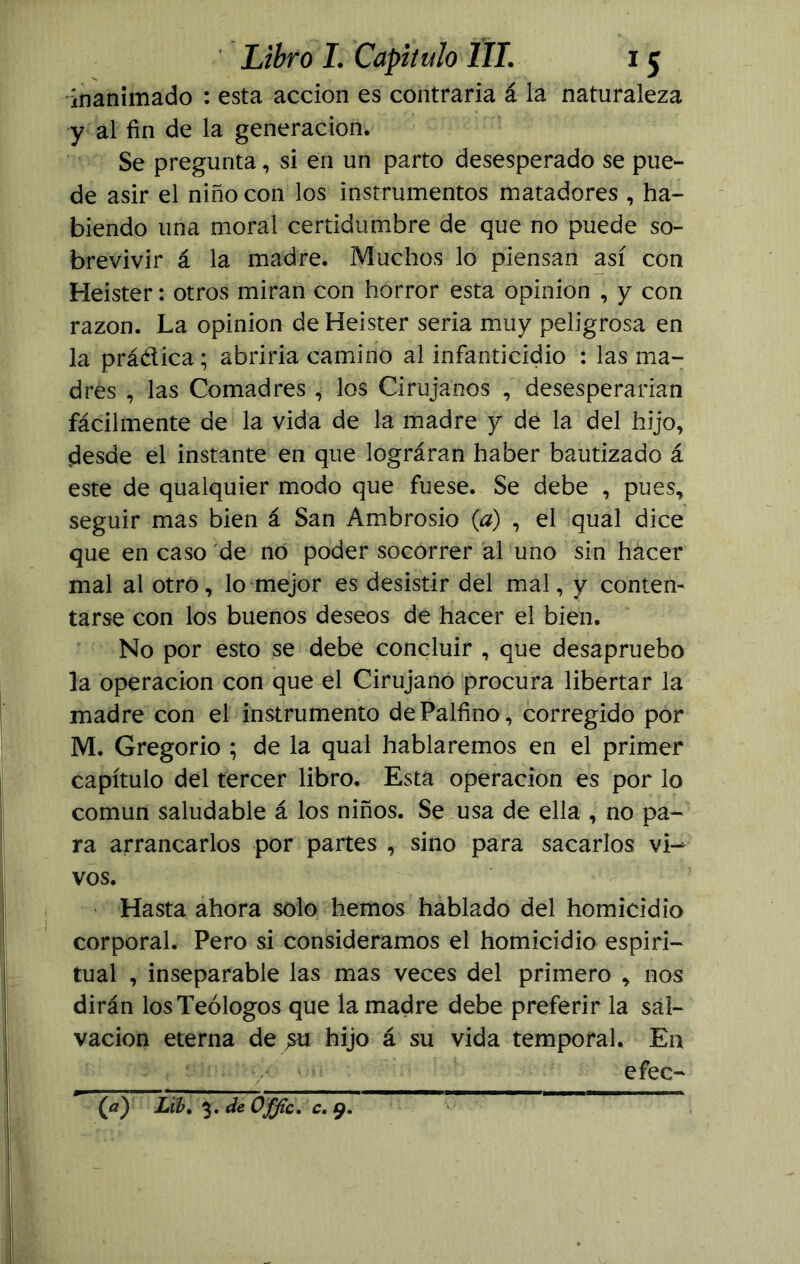 inanimado : esta acción es contraria á la naturaleza y al fin de la generación. Se pregunta, si en un parto desesperado se pue- de asir el niño con los instrumentos matadores , ha- biendo una moral certidumbre de que no puede so- brevivir á la madre. Muchos lo piensan así con Heister: otros miran con horror esta opinión , y con razón. La opinión de Heister seria muy peligrosa en la práctica; abriría camino al infanticidio : las ma- dres , las Comadres , los Cirujanos , desesperarían fácilmente de la vida de la madre y de la del hijo, desde el instante en que lográran haber bautizado á este de qualquier modo que fuese. Se debe , pues, seguir mas bien á San Ambrosio (a) , el qual dice que en caso de no poder socorrer al uno sin hacer mal al otro, lo mejor es desistir del mal, y conten- tarse con los buenos deseos de hacer el bien. No por esto se debe concluir , que desapruebo la operación con que el Cirujano procura libertar la madre con el instrumento dePalfino, corregido por M. Gregorio ; de la qual hablaremos en el primer capítulo del tercer libro. Esta operación es por lo común saludable á los niños. Se usa de ella , no pa- ra arrancarlos por partes , sino para sacarlos vi- vos. Hasta ahora solo hemos hablado del homicidio corporal. Pero si consideramos el homicidio espiri- tual , inseparable las mas veces del primero , nos dirán los Teólogos que la madre debe preferir la sal- vación eterna de hijo á su vida temporal. En efec- (a) Lib. 3. de Offic. c. 9.