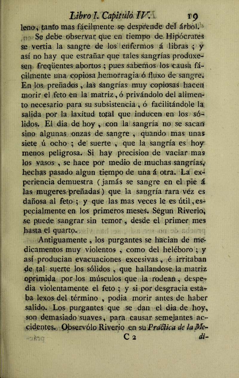 leños tanto mas fácilmente se desprende del árbol.1 Se debe observar que en tiempo de Hipócrates se vertía la sangre de los enfermos á libras ; y así no hay que estrañar que tales sangrías produxe- sen freqíientes abortos ; pues sabemos los causa fá- cilmente una copiosa hemorragia ó fluxo de sangre. En los preñados , las sangrías muy copiosas hacen morir el feto en la matriz, ó privándolo del alimen- to necesario para su subsistencia , ó facilitándole la salida por la laxitud total que inducen en los só- lidos. El dia de hoy , con la sangría no se sacan sino algunas onzas de sangre , quando mas unas siete u ocho ; de suerte , que la sangría es hoy menos peligrosa. Si hay precisión de vaciar mas los vasos , se hace por medio de muchas sangrías,* hechas pasado algún tiempo de una á otra. La ex- periencia demuestra (jamás se sangre en el pie á las mugeres preñadas) que la sangría rara vez es dañosa al feto ; y que las mas veces le es útil,es- pecialmente en los primeros meses. Según Riverio, se puede sangrar sin temor , desde el primer mes hasta el quarto. Antiguamente , los purgantes se hacían de me- dicamentos muy violentos , como del heléboro ; y así producían evacuaciones excesivas, é irritaban de tal suerte los sólidos , que hallándose la matriz oprimida por los músculos que la rodean , despe- dia violentamente el feto ; y si por desgracia esta- ba lexos del término , podia morir antes de haber salido. Los purgantes que se dan el dia de hoy, son demasiado suaves, para causar semejantes ac- cidentes. Observólo Riverio en su PraWca de la Me-