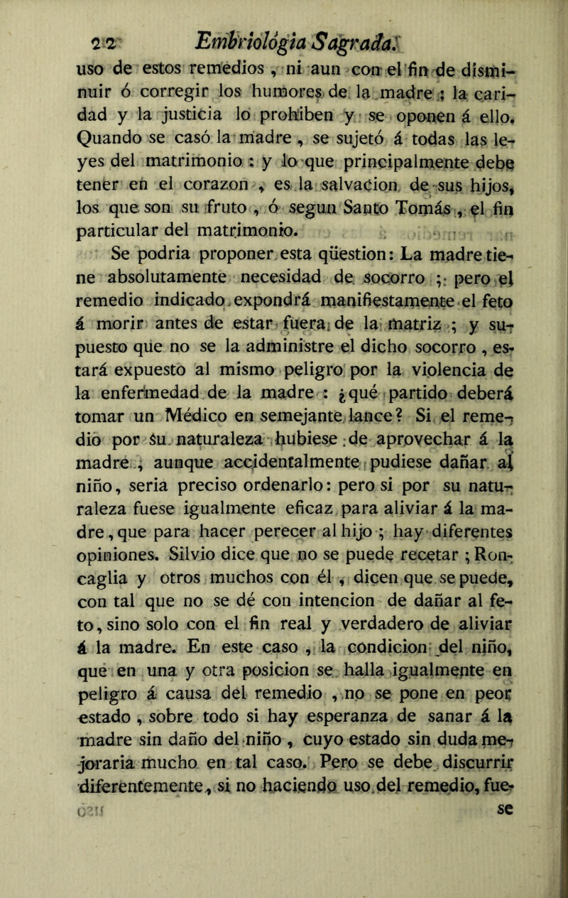 uso de estos remedios, ni aun con* el fio de dismi- nuir ó corregir los humores de la madre : la cari- dad y la justicia lo prohiben y se oponen á ello. Quando se casó la madre , se sujetó á todas las le- yes del matrimonio : y to que principalmente debe tener en el corazón , es la salvación de sus hijos, los que son su fruto , ó según Santo Tomás , el fin particular del matrimonio. Se podría proponer esta qüestion: La madre tie- ne absolutamente necesidad de socorro ;* pero el remedio indicado expondrá manifiestamente el feto á morir antes de estar fueraj de la matriz ; y su- puesto que no se la administre el dicho socorro , es* tará expuesto al mismo peligro por la violencia de la enfermedad de la madre : ¿qué partido deberá tomar un Médico en semejante lance ? Si el reme-* dio por Su naturaleza hubiese de aprovechar á la madre ., aunque accidentalmente pudiese dañar ai niño, seria preciso ordenarlo: pero si por su natur; raleza fuese igualmente eficaz para aliviar á la ma- dre, que para hacer perecer al hijo ; hay diferentes opiniones. Silvio dice que no se puede recetar ; Ron* caglia y otros muchos con él , dicen que se puede, con tal que no se dé con intención de dañar al fe- to , sino solo con el fin real y verdadero de aliviar á la madre. En este caso , la condición del niño, que en una y otra posición se halla igualmente en peligro á causa del remedio , no se pone en peor estado , sobre todo si hay esperanza de sanar á la madre sin daño del niño , cuyo estado sin dúdame*? joraria mucho en tal caso. Pero se debe discurrir diferentemente, si no haciendo uso,del remedio, fue*