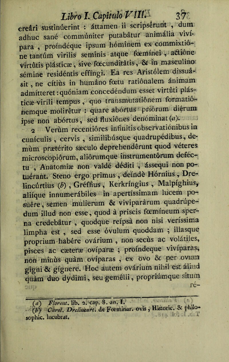 creári sustinúerint : áttamen ii scripsémflt', dmn adhuc sané commúniter putabatur animalia viví- para , proíndéque ipsum hóminem ex commixtió- ne tantúm virilis seminis atque foeihínei, a&ione virtütis plástic#, si ve foecirnditátis, & in masculino sémine residéntis effíngi. Ea res Atistólem^dissuá- sit, ne cítiús in humano foetu rationalem animam admítteret: quóniam concedéndum esset virtud plás- tic# viríli tempus, quo tránsmutationem formado^ hemque molirétur : quare abórtüs' * priórum diérum ipse non abortas, sed fluxiones denominat(a). 2 Verúm recentióres infinídscbservadónibus in cunículis, cervis , similibusque quadrupedibus, de- müm pr#térito s#culo deprehendérunt quod véteres microscopiórum, aliórumque instrumentórum deféc- tu , Anatomi# non valdé déditi assequi non po- tuérant. Steno ergo primus , deíndé Hórnius, Dre- lincúrtius (h), Gréffius, Kerkríngius , Malpíghius, aliíque innumerábiles in apertíssimam lucem po- suére , semen mulierum & viviparárum quadrúpe- dum illud non esse, quod á priscis foemíneum sper- na credebátur , quodque reípsá non nisi veríssima limpha est , sed esse óvulum quoddam ; illasque proprium habére ovárium , non secus ac volátiles, pisces ac c#ter# ovípar# ; proíndeque vivíparas, non minüs quám ovíparas , ex ovo & per ovum gighi & gígnere. Hoc autem ovárium nihil est ádiud quám dúo dydimi, seu gemelli, propriúmque situm ré- (a) FlorenU lib. <2. cap. 8. an. I. # ; Ib} CároL Dreüticut'U de Fce minar, o vis , Historie. & piulo* sophic. lucubrat.