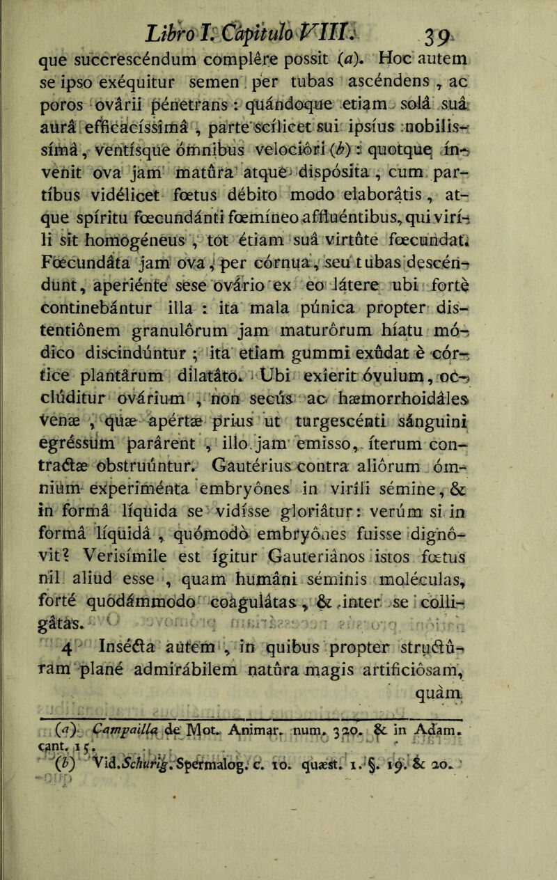 que succrescéndum complére possit (a). Hoe autem se ipso exéquitur semen per tubas ascéndens , ac poros ovárii pénetrans: quándoque etiam solá suá aurá efficacíssimá , parte scílicet sui ipsíus nobilis^ símá, ventisque ómnibus velocióri (b) i quotque ín~ venit ova jam matura atque^dispósíta , cum par- tíbus vidélicet foetus débito modo elaborátis , at- que spíritu foecundántifcemíneoaffluéntibus,quivirH li sit homogéneus , tot étiam suá virtute foecundat. Foecundáta jam ova ^ per córnua, seu tubas deseen-? dunt, aperiénte sese ovario ex eo Játere ubi forte continebántur illa : ita mala púnica propter dis- tentiónem granulórum jam maturórum híatu mó-í dico discindúntur ; ita etiam gummi exudar é cór-r$ tice plantárum dilatáto* Ubi exíerit óvuium, clúditur ovárium , non secús ao hsemorrhoidáles Venae , quae apértae pri-us ut turgescénti sánguini egréssúm parárent , ilío, jam emisso, íterum con- traéis obstruúntur. Gautérius contra aliórum óm- niúm experimenta embryónes in viríli sémine,& in forma líquida se vidísse gloriátur: veriim si in formá líquida* quómodó embryoaes fuisse dignó^ vit? Verisímile est ígitur Gauteriános istos feetus nil aliud esse , quam humáni séminis moléculas, forté quodámmodo coaguíátas > &,Ínter se i colli- gátas*i: G • •/vontí'iq mmkte&zhn 4 Insééla aútem , in quibus propter struélú-* ram plané admirábilem natura magís artificiósam, quárn (a) Cambadla de Mot. Animar, num. 3ao. in Adam. cant. aju ! (b) Vid. iScA malo g. c. 10. quaest. i. §. 19. & ao.