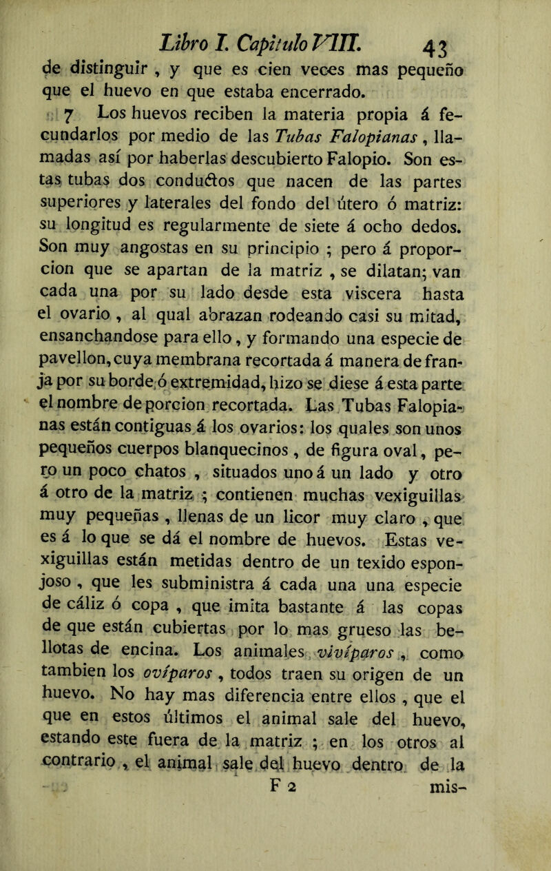 de distinguir , y que es cien veces mas pequeño que el huevo en que estaba encerrado. 7 Los huevos reciben la materia propia á fe- cundarlos por medio de las Tubas Falopianas , lla- madas así por haberlas descubierto Falopio. Son es- tas tubas dos condu&os que nacen de las partes superiores y laterales del fondo del útero ó matriz: su longitud es regularmente de siete á ocho dedos. Son muy angostas en su principio ; pero á propor- ción que se apartan de la matriz , se dilatan; van cada una por su lado desde esta viscera hasta el ovario , al qual abrazan rodeando casi su mitad, ensanchándose para ello, y formando una especie de pavellon, cuya membrana recortada á manera de fran- ja por su borde ó extremidad, hizo se diese á esta parte el nombre de porción recortada. Las Tubas Falopia- nas están contiguas á los ovarios: los quales son unos pequeños cuerpos blanquecinos, de figura oval, pe- ro un poco chatos , situados uno á un lado y otro á otro de la matriz ; contienen muchas vexiguillas muy pequeñas , llenas de un licor muy claro , que es á lo que se dá el nombre de huevos. Estas ve- xiguillas están metidas dentro de un texido espon- joso , que les subministra á cada una una especie de cáliz o copa , que imita bastante á las copas de que están cubiertas por lo mas grueso las be- llotas de encina. Los animales vivíparos como también los ovíparos, todos traen su origen de un huevo. No hay mas diferencia entre ellos , que el que en estos últimos el animal sale del huevo, estando este fuera de la matriz ; en los otros al contrario , el animal sale del huevo dentro de la F 2 mis-