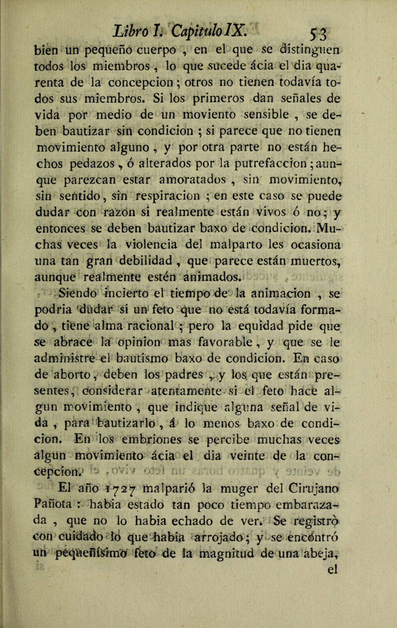 bien un pequeño cuerpo , en el que se distinguen todos los miembros , lo que sucede ácia el día qua- renta de la concepción; otros no tienen todavía to- dos sus miembros. Si los primeros dan señales de vida por medio de un moviento sensible , se de- ben bautizar sin condición ; si parece que no tienen movimiento alguno , y por otra parte no están he- chos pedazos > ó alterados por la putrefacción yun- que parezcan estar amoratados , sin movimiento, sin sentido, sin respiración ; en este caso se puede dudar con razón si realmente están vivos ó no; y entonces se deben bautizar baxo de condición. Mu- chas veces la violencia del malparto les ocasiona una tan gran debilidad , que parece están muertos, aunque realmente estén animados. Siendo incierto el tiempo de la animación , se podría -dudar si un feto que no está todavía forma- do , tiene alma racional ; pero la equidad pide que se abrace la opinión mas favorable , y que se le administre el bautismo baxo de condición. En caso de aborto, deben los padres r y los, que están pre- sentes, considerar atentamente si el feto hace al- gún movimiento , que indique alguna señal de vi- da, para bautizarlo , á lo menos baxo de condi- ción. En los embriones se percibe muchas veces algún movimiento ácia el dia veinte de la con- cepción.' ^ — v>' ; •• . El año 1727 malparió la muger del Cirujano Pañoía : había estado tan poco tiempo embaraza- da , que no lo había echado de ven Se registró con cuidado ió que había arrojado ; y se encóntró un peqúeñMmo feto de la magnitud de una abeja, el