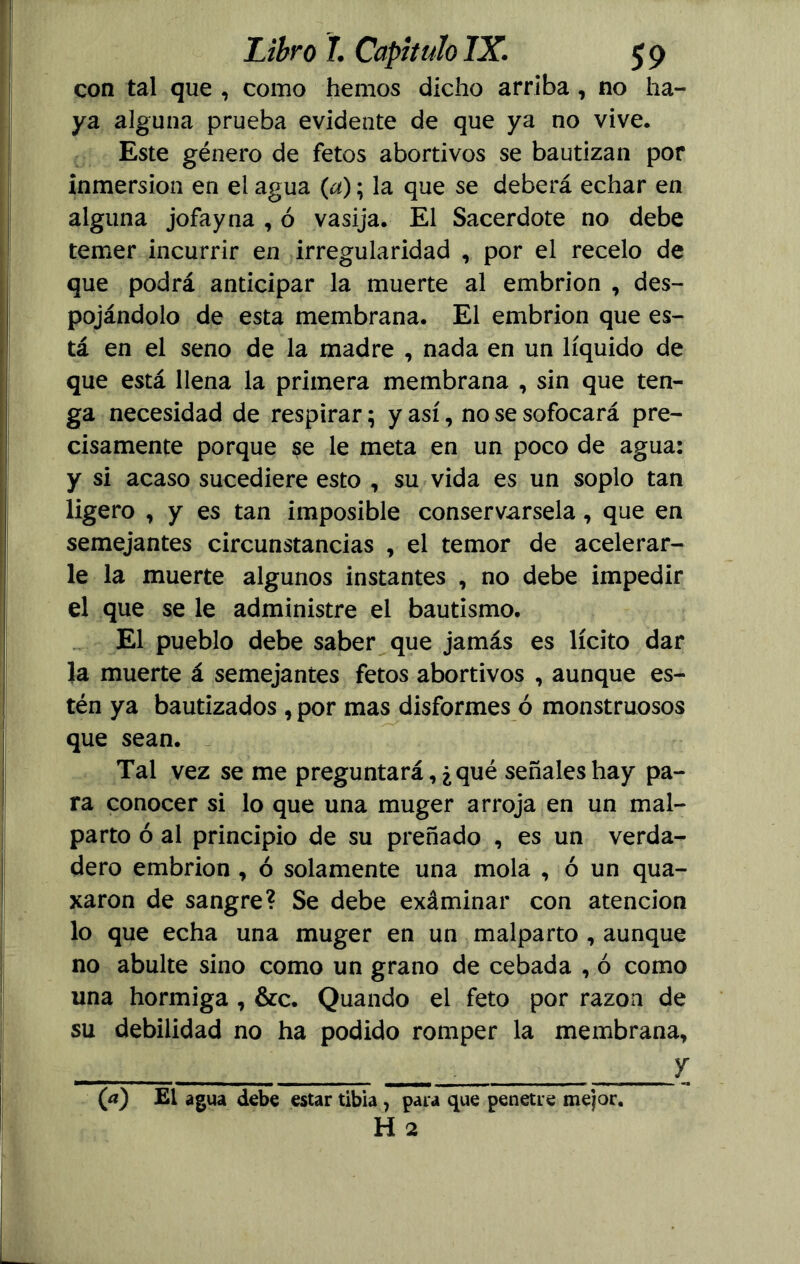 con tal que , como hemos dicho arriba , no ha- ya alguna prueba evidente de que ya no vive. Este género de fetos abortivos se bautizan por inmersión en el agua (a); la que se deberá echar en alguna jofayna , ó vasija. El Sacerdote no debe temer incurrir en irregularidad , por el recelo de que podrá anticipar la muerte al embrión , des- pojándolo de esta membrana. El embrión que es- tá en el seno de la madre , nada en un líquido de que está llena la primera membrana , sin que ten- ga necesidad de respirar; y así, no se sofocará pre- cisamente porque $e le meta en un poco de agua: y si acaso sucediere esto , su vida es un soplo tan ligero , y es tan imposible conservársela, que en semejantes circunstancias , el temor de acelerar- le la muerte algunos instantes , no debe impedir el que se le administre el bautismo. El pueblo debe saber que jamás es lícito dar la muerte á semejantes fetos abortivos , aunque es- tén ya bautizados, por mas disformes ó monstruosos que sean. Tal vez se me preguntará, ¿qué señales hay pa- ra conocer si lo que una muger arroja en un mal- parto ó al principio de su preñado , es un verda- dero embrión , ó solamente una mola , ó un qua- xaron de sangre? Se debe exáminar con atención lo que echa una muger en un malparto , aunque no abulte sino como un grano de cebada , ó como una hormiga , &c. Quando el feto por razón de su debilidad no ha podido romper la membrana, y (a) El agua debe estar tibia , para que penetre mejor. H 2