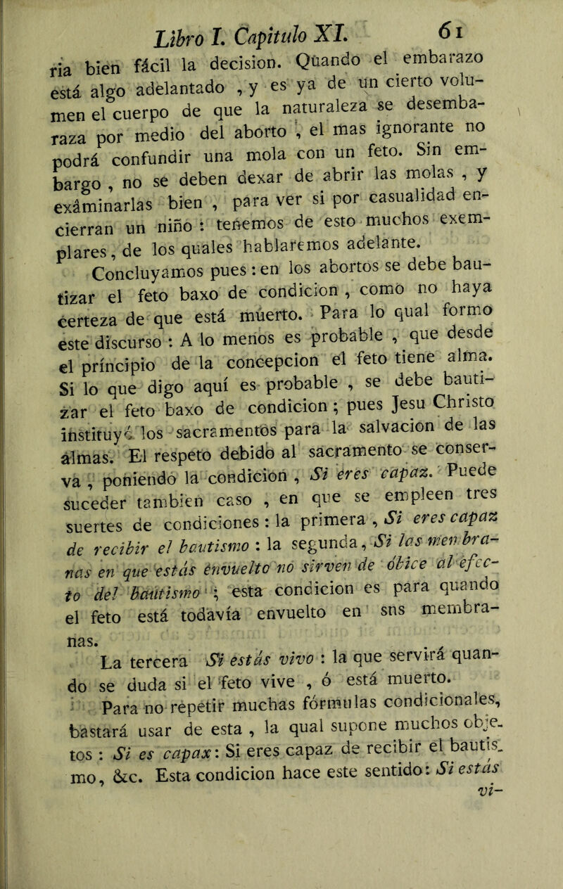 ría bien fácil la decisión. Qüando el embarazo está algo adelantado , y es ya de un cierto volu- men el cuerpo de que la naturaleza se desemba- raza por medio del aborto , el mas ignorante no podrá confundir una mola con un feto. Sin em- bargo , no se deben dexar de abrir las molas , y exáminarlas bien , para ver si por casualidad en- cierran un niño s tenemos de esto muchos exem- plares, de los quales hablaremos adelante. Concluyamos pues : en los abortos se debe bau- tizar el feto baxo de condición , como no haya certeza de que está muerto. Para lo qual formo éste discurso : A lo menos es probable , que desde el principio de la concepción el feto tiene alma. Si lo que digo aquí es probable , se debe bauti- zar el feto baxo de condición ; pues Jesu Chnsto instituyó los sacramentos para la salvación de las almas. El respeto debido al sacramento se conser- va , poniendo la condición , Si eres capaz. Puede suceder también caso , en que se empleen tres suertes de condiciones : la primera , Si eres capaz de recibir el bautismo : la segunda. Si las membra- nas en que estás envuelto no sirven de óbice al efIc- io del bautismo ; esta condición es para quando el feto está todavía envuelto en sns membra- nas. La tercera Si estás vivo : la que servirá quan- do se duda si el feto vive , ó está muerto. Para no répetir muchas fórmulas condicionales, bastará usar de esta , la qual supone muchos obje. tos : Si es capas: Si eres capaz de recibir el bautts. mo, &c. Esta condición hace este sentido: Siestas