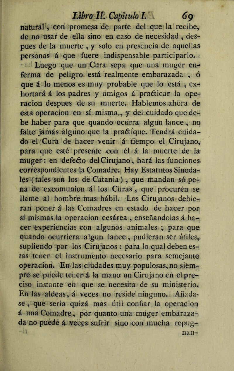 natural, con promesa de parte del que la recibe, de no usar de ella sino en caso de necesidad , des- pués de la muerte , y solo en presencia de aquellas personas á que fuere indispensable participarlo. Luego que un Cura sepa que una muger en- ferma de peligro está realmente embarazada , ó que á lo menos es muy probable que lo está , ex-: hortará á los padres y amigos á pradicar la ope-: ración después de su muerte. Hablemos ahora de esta operación en sí misma,, y del cuidado que de- be haber para que quando ocurra algún lance , no falte jamás alguno que la pradíque. Tendrá cuida- do el Cura de hacer venir á tiempo el Cirujano, para que esté presente con él á la muerte de la muger: en defefío del Cirujano, hará las funciones* correspondientes la Comadre. Hay Estatutos Sinoda- les (tales son los de Catania) , que mandan so pe- na de excomunión á los Curas , que procuren se llame al hombre mas hábil. Los Cirujanos debie- ran ponerá las Comadres en estado de hacer por sí mismas la operación cesárea , enseñándolas á ha- cer experiencias con algunos animales ; para que quando ocurriera algún lance, pudieran ser útiles, supliendo por los Cirujanos : para lo qual deben es- tas tener el instrumento necesario para semejante Operación. En las ciudades muy populosas,no siem- pre se puede tener á* la mano un Cirujano en el pre- ciso instante en que se necesita de su ministerio. En las aldeas, á veces no reside ninguno. Añada- sé , que seria quizá mas útil confiar la operación á una Comadre, por quanto una muger embaraza- da no puede á veces sufrir sino con mucha repug- ^ ' nam-