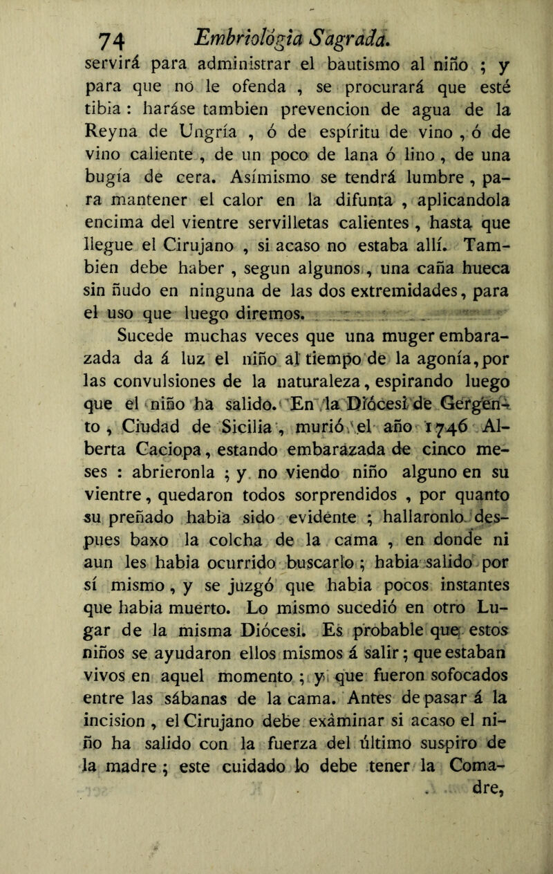 servirá para administrar el bautismo al niño ; y para que nó le ofenda , se procurará que esté tibia : haráse también prevención de agua de la Reyna de Ungría , ó de espíritu de vino , ó de vino caliente , de un poco de lana ó lino , de una bugía de cera. Asimismo se tendrá lumbre , pa- ra mantener el calor en la difunta , aplicándola encima del vientre servilletas calientes , hasta que llegue el Cirujano , si acaso no estaba allí. Tam- bién debe haber , según algunos , una caña hueca sin ñudo en ninguna de las dos extremidades, para el uso que luego diremos. Sucede muchas veces que una muger embara- zada da á luz el niño al tiempo de la agonía,por las convulsiones de la naturaleza, espirando luego que el niño ha salido. En la Diócesi de Gergen^ to , Ciudad de Sicilia , murió el año 1746 Al- berta Caciopa, estando embarazada de cinco me- ses : abriéronla ; y no viendo niño alguno en su vientre, quedaron todos sorprendidos , por quanto su preñado había sido evidente ; halláronlo des- pués baxo la colcha de la cama , en donde ni aun les había ocurrido buscarlo ; habia salido por sí mismo , y se juzgó que habia pocos instantes que habia muerto. Lo mismo sucedió en otro Lu- gar de la misma Diócesi. Es probable que estos niños se ayudaron ellos mismos á salir; que estaban vivos en aquel momento ; y que fueron sofocados entre las sábanas de la cama. Antes de pasar á la incisión , el Cirujano debe exáminar si acaso el ni- ño ha salido con la fuerza del último suspiro de la madre; este cuidado k> debe tener la Coma- dre,