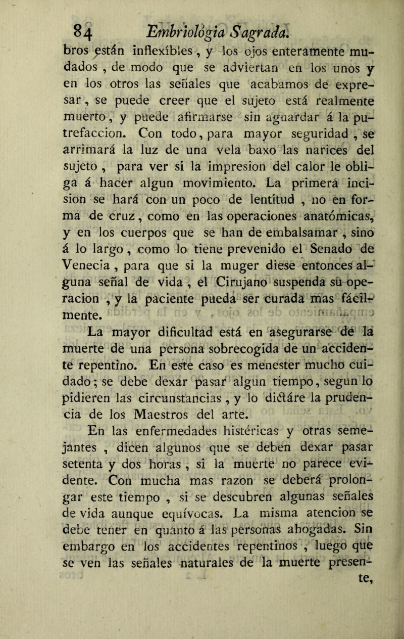 bros están inflexibles , y los ojos enteramente mu- dados , de modo que se adviertan en los unos y en los otros las señales que acabamos de expre- sar , se puede creer que el sujeto está realmente muerto, y puede afirmarse sin aguardar á la pu- trefacción, Con todo, para mayor seguridad , se arrimará la luz de una vela baxo las narices del sujeto , para ver si la impresión del calor le obli- ga á hacer algún movimiento. La primera inci- sión se hará con un poco de lentitud , no en for- ma de cruz, como en las operaciones anatómicas, y en los cuerpos que se han de embalsamar , sino á lo largo, como lo tiene prevenido el Senado de Venecia , para que si la muger diese entonces al- guna señal de vida , el Cirujano suspenda sü ope- ración , y la paciente pueda ser curada mas fácil- mente. r(^ ’ La mayor dificultad está en asegurarse de la muerte de una persona sobrecogida de un acciden- te repentino. En este caso es menester mucho cui- dado; se debe dexar pasar algún tiempo, según lo pidieren las circunstancias , y lo di&áre la pruden- cia de los Maestros del arte. En las enfermedades histéricas y otras seme- jantes , dicen algunos que se deben dexar pasar setenta y dos horas , si la muerte no parece evi- dente. Con mucha mas razón se deberá prolon- gar este tiempo , si se descubren algunas señales de vida aunque equívocas. La misma atención se debe tener en quanto á las personas ahogadas. Sin embargo en los accidentes repentinos , luego que se ven las señales naturales de la muerte presen- te,