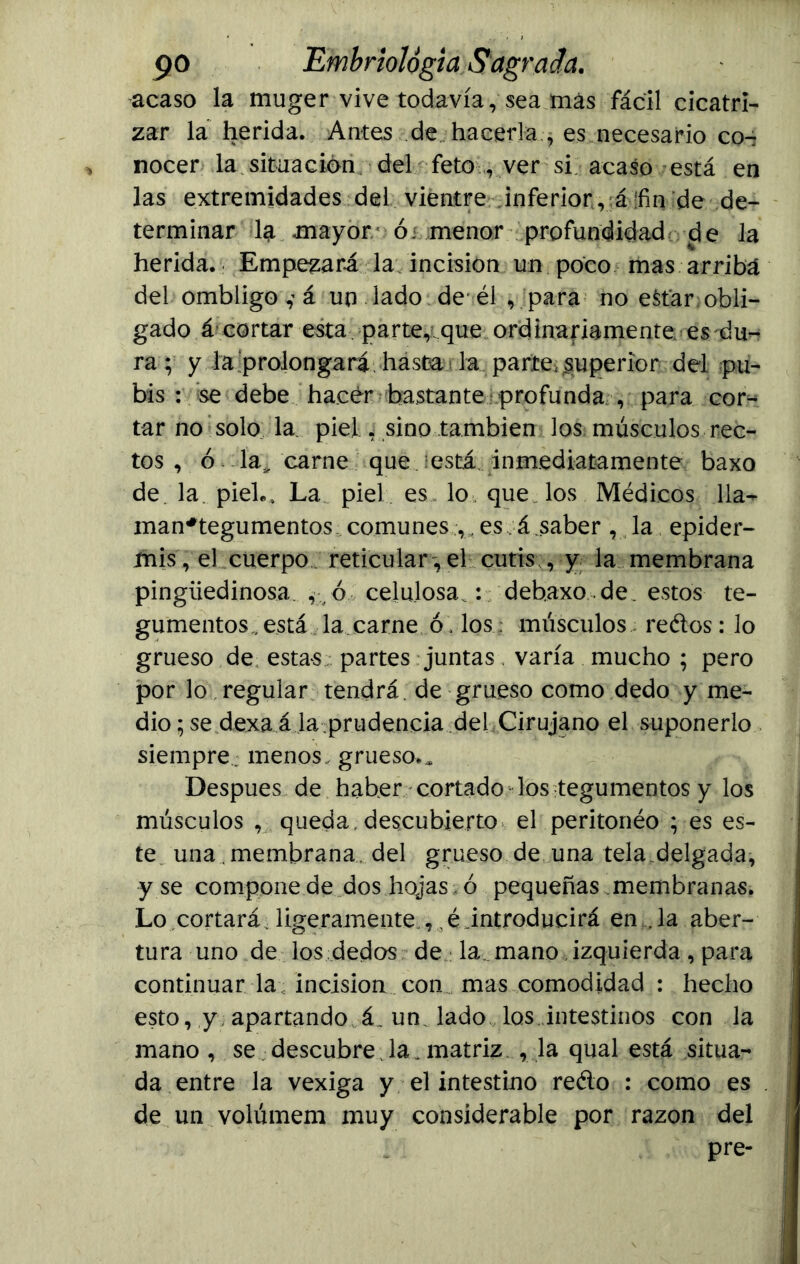 acaso la muger vive todavía, sea más fácil cicatri- zar la herida. Antes de hacerla ., es necesario co- nocer la situación del feto ver si acaso está en las extremidades del vientre inferior, á ‘fin de de- terminar lá mayor ói menor profundidad de la herida. Empezará la incisión un poco mas arriba del ombligoá un lado de él , para no e$tar:obli- gado á cortar esta parte, que ordinariamente es du- ra; y la'prolongará hasta la parte, superior del pu- bis : se debe hacer bastante profunda , para cor- tar no solo la piel , sino también los músculos rec- tos , ó la,, carne que está inmediatamente baxo de la. piel.. La piel es lo que los Médicos 11a- man*tegumentos comunes ,, es á.saber , la epider- mis, el cuerpo reticular, el cutis , y la membrana pingüedinosa. , ó celulosa.: debaxode. estos te- gumentos „está la carne ó, los; músculos redos: lo grueso de estas partes juntas, varía mucho ; pero por lo regular tendrá de grueso como dedo y me- dio ; se dexa á la prudencia del Cirujano el suponerlo siempre, menos,, grueso.. Después de haber cortado los tegumentos y los músculos , queda, descubierto el peritonéo ; es es- te una membrana del grueso de una tela delgada, y se compone de dos hojas ó pequeñas membranas. Lo cortará, ligeramente ,,é introducirá en ... la aber- tura uno de los dedos de la mano izquierda, para continuar la incisión con mas comodidad : hecho esto, y apartando á. un. lado los intestinos con la mano , se descubre. la. matriz , la qual está situa- da entre la vexiga y el intestino redo : como es de un volúmem muy considerable por razón del pre-