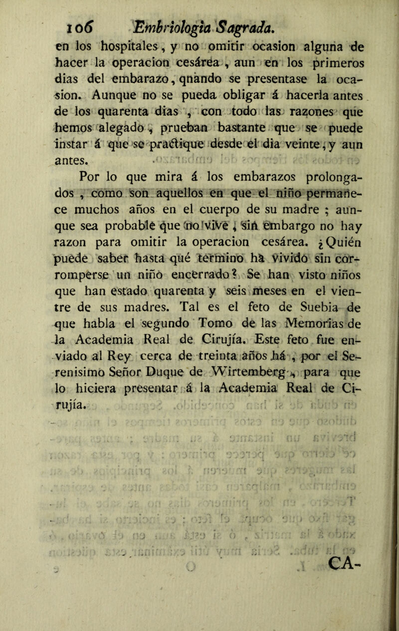 en los hospitales, y no omitir ocasión alguna de hacer la operación cesárea , aun en los primeros dias del embarazo, qnándo se presentase la oca- sión. Aunque no se pueda obligar á hacerla antes de los quarenta dias , con todo las razones que hemos alegado , prueban bastante que se puede instar á que se practique desde el día veinte,y aun antes. Por lo que mira á los embarazos prolonga- dos , como son aquellos en que el niño permane- ce muchos años en el cuerpo de su madre ; aun- que sea probable que 'no!viVe , ísiñ embargo no hay razón para omitir la operación cesárea. ¿Quién puede saber hasta qué termino ha vividó sin cor- romperse un niño encerrado? Se han visto niños que han estado quarenta y seis meses en el vien- tre de sus madres. Tal es el feto de Suebia de que habla el segundo Tomo de las Memorias de la Academia Real de Cirujía, Este feto fue en- viado al Rey cerca de treinta años há , por el Se- renísimo Señor Duque de Wirtemberg'j, para que lo hiciera presentar á la Academia Real de Ci- rujía.