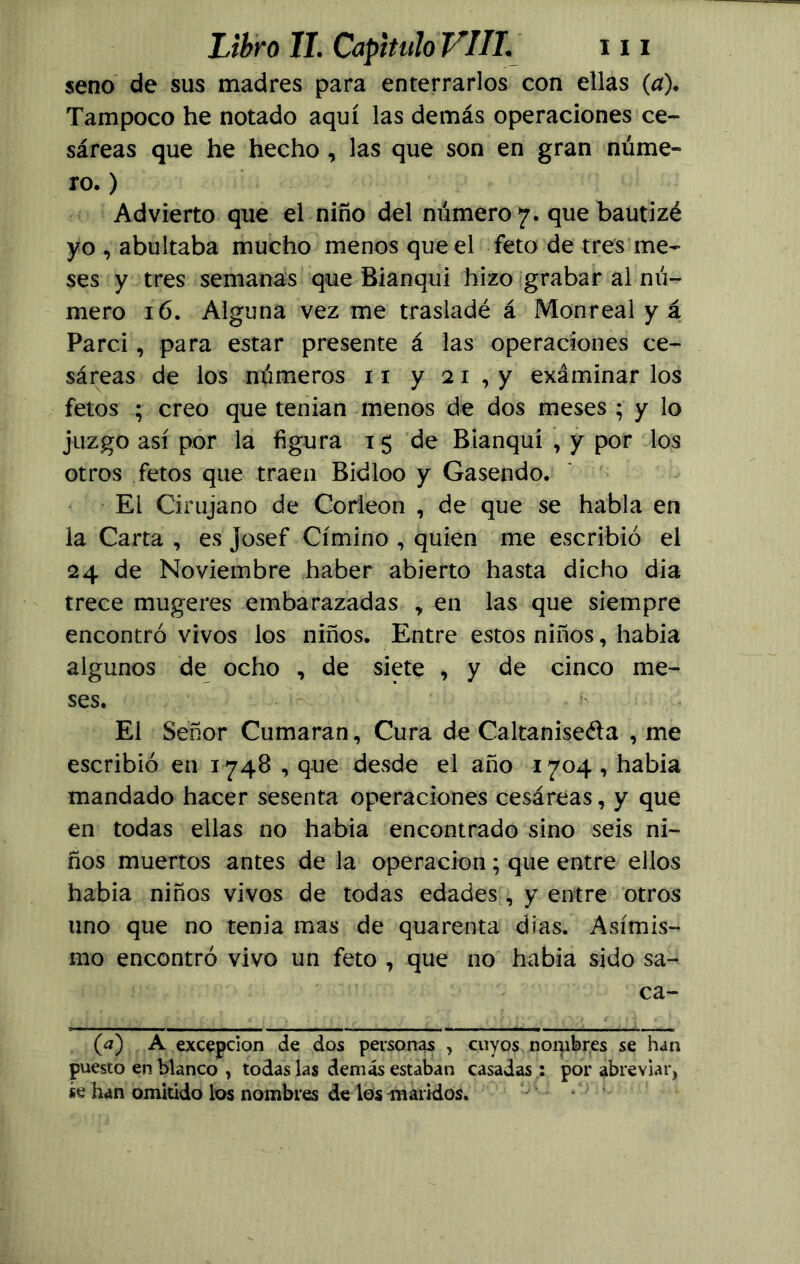 seno de sus madres para enterrarlos con ellas (a). Tampoco he notado aquí las demás operaciones ce- sáreas que he hecho, las que son en gran núme- ro. ) Advierto que el niño del número 7. que bautizé yo , abultaba mucho menos que el feto de tres me- ses y tres semanas que Bianqui hizo grabar al nú- mero 16. Alguna vez me trasladé á Monreal y á Parc.i, para estar presente á las operaciones ce- sáreas de los números 11 y 2 1 , y exáminar los fetos ; creo que tenian menos de dos meses ; y lo juzgo así por la figura 15 de Bianqui , y por los otros fetos que traen Bidloo y Gasendo. El Cirujano de Corleon , de que se habla en la Carta , es Josef Címino , quien me escribió el 24 de Noviembre haber abierto hasta dicho dia trece mugeres embarazadas „ en las que siempre encontró vivos los niños. Entre estos niños, había algunos de ocho , de siete , y de cinco me- ses. El Señor Cumaran, Cura de Caltanise&a , me escribió en 1748, que desde el año 1704, había mandado hacer sesenta operaciones cesáreas, y que en todas ellas no había encontrado sino seis ni- ños muertos antes de la operación; que entre ellos había niños vivos de todas edades, y entre otros uno que no tenia mas de quarenta dias. Asimis- mo encontró vivo un feto , que no había sido sa- ca- (¿7) A excepción de dos personas , cuyos noqibr.es se han puesto en blanco , todas las demás estaban casadas: por abreviar, se han omitido los nombres de los maridos.