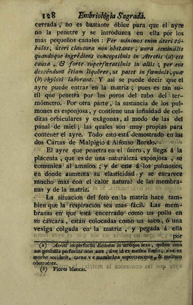 cerrada no es bastante óbice para que el ayre no la penetre y se introduzca en ella por los mas pequeños canales : Per mínimos enim úteri tu± bulos, úteri clausura non obstante' '¿'frura semindlis quandoque ingrédiéfis cokceptíóftis in ¿Itretis (a)'est causa forte superfcetatiónis in aliis ; per eos descéndunt étiam liqudres, ut patet in fceminls, quce {b) chylosi labor ant. Y así se puede decir que el ayre puede entrar en la matriz ; pues es tan su- til que penetra por los poros del tubo del ter- mómetro. Por otra parte , la sustancia de los pul- mones es esponjosa, y contiene una infinidad de cel- ditas orbiculares y exágonas,al modo dé las del panal de miel; las quales son muy propias para contener él ayre. Todo esto está demostrado en las dos Cartas de Malpigio á Alfonso Borelo. El ayre que penetra en el útero, y llega á la placenta , que es de una naturaleza esponjosa , se Comunica*' al amníón y* de esté á : los pulmones; én donde aumenta su elasticidad y se enrarece iiiucho1 más con él calor natural de las membra- nas y de la matriz. La situación del feto en la matriz hace tam- bién que la réspiración seRmaS-fácil.’ Las meái-í branas en‘ iqúe está encerrado^ como un pollo ert su cáscara , están colocadas como un saco-, ó una vexiga colgada én- la matriz , y pegada á ella por (V) Atréd imperforáti dícüntur i'rt utfiSque sexiT, quibús ánirs aut genitalia péiforáta* fíóií sútafc, si ve id ex soatúra fu$íit y sive ex morbo aceíd$rit, carne v e membrapa supeicresc^nte pp & meátum o bstr tiénte. (b) Flores blancas.