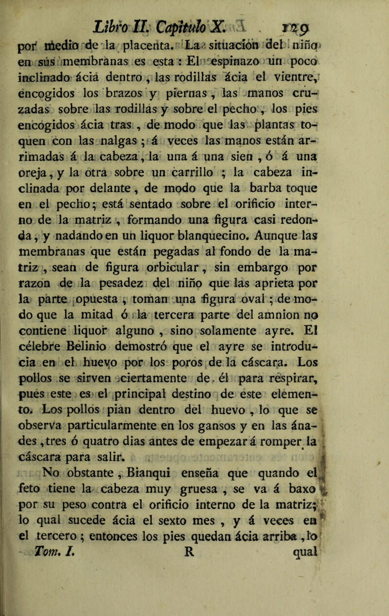 por niedio de la placenta. La situación det niñq* en sus membranas es esta : El espinazo un poco inclinado ácia dentro , las rodillas acia el vientre, encogidos los brazos y piernas , las manos cru- zadas sobre las rodillas y sobre el pecho , los pies encogidos ácia tras , de modo que las plantas to- quen con las nalgas ; á veces las manos están ar- rimadas á la cabeza, la una á una sien , ó á una oreja, y la otra sobre un carrillo ; la cabeza in- clinada por delante, de modo que la barba toque en el pecho; está sentado sobre el orificio inter- no de la matriz , formando una figura casi redon- da, y nadando en un liquor blanquecino. Aunque las membranas que están pegadas al fondo de la ma- triz , sean de figura orbicular, sin embargo por razón de la pesadez del niño que las aprieta por la parte opuesta , toman una figura oval; de mo- do que la mitad ó la tercera parte del amnion no contiene liquor alguno , sino solamente ayre. El célebre Belinio demostró que el ayre se introdu- cía en el hueyo por los poros de la cáscara. Los pollos se sirven ciertamente de. él para respirar, pues este es el principal destino de este elemen- to. Los pollos pian dentro del huevo , lo que se observa particularmente en los gansos y en las ána- des , tres ó quatro dias antes de empezar á romper la cáscara para salir. No obstante , Bianqui enseña que quando el feto tiene la cabeza muy gruesa , se va á baxo por su peso contra el orificio interno de la matriz; lo qual sucede ácia el sexto mes , y á veces en* el tercero; entonces los pies quedan ácia arriba ,ío Tom. /. R qual Ü ÜÜ