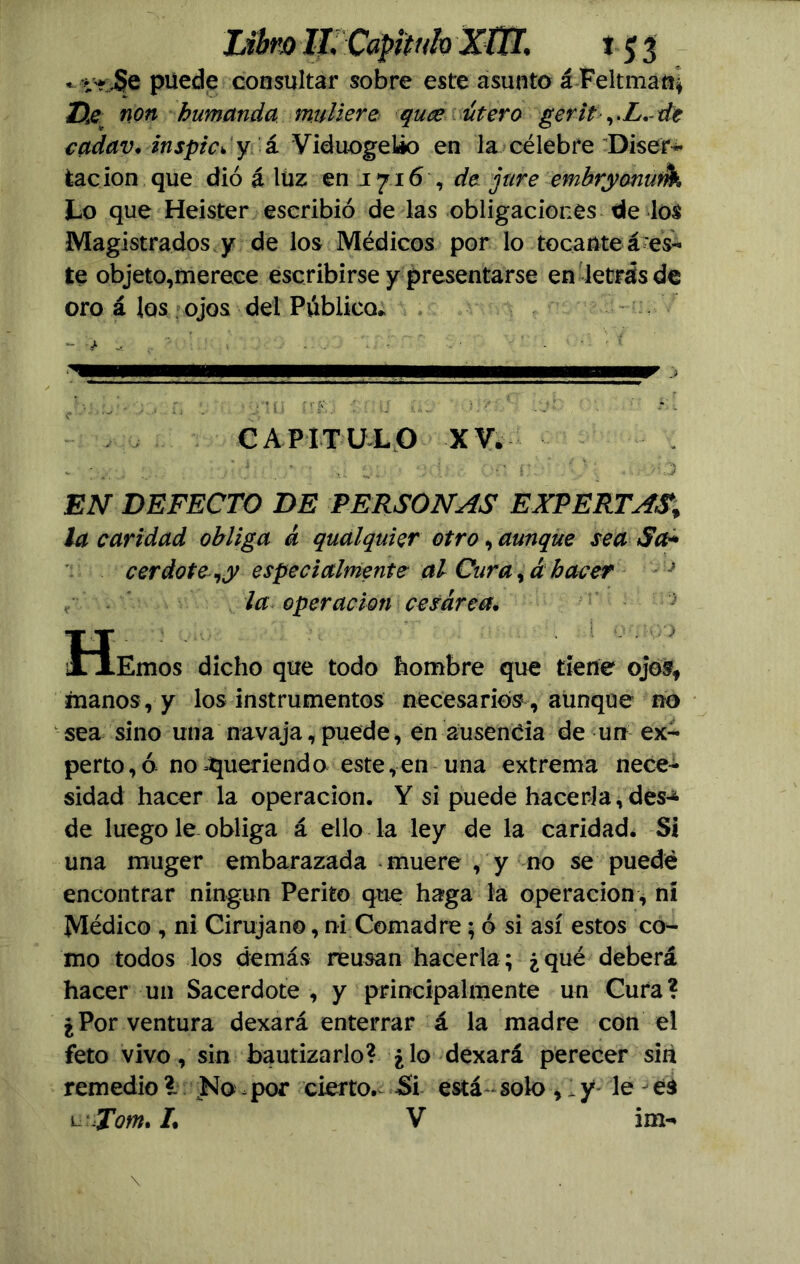 * i-? Se puede consultar sobre este asunto á Feltman, Da non humanda midiere quce útero gerit ,.Z. de cadav. inspic* y á Viduogeüo en la célebre Diser- tación que dio á luz en 1716 , de jure embryonurik Lo que Heister escribió de las obligaciones de los Magistrados y de los Médicos por lo tocante á es- te objeto,merece escribirse y presentarse en letrásde oro á los ojos del Público» - j- ^ . ■ . . . - - • CAPITULO XV. EN DEFECTO DE PERSONAS EXPERTAS* la caridad obliga á qualquier otro, aunque sea Sa+ cerdote ^y especialmente al Cura ,á hacer t la operación cesárea, Heihos dicho que todo hombre que tiene ojos* manos, y los instrumentos necesarios , aunque no sea sino una navaja, puede, en ausencia de un ex- perto , ó no Queriendo este,en una extrema nece- sidad hacer la operación. Y si puede hacerla,des-* de luego le obliga á ello la ley de la caridad. Si una muger embarazada muere , y no se puede encontrar ningún Perito que haga la operación , n! Médico , ni Cirujano, ni Comadre; ó si así estos co- mo todos los demás reusan hacerla; ¿qué deberá hacer un Sacerdote , y principalmente un Cura? ¿Por ventura dexará enterrar á la madre con el feto vivo, sin bautizarlo? ¿lo dexará perecer sin remedio ?. No por cierto. Si está solo , 1 y le - es