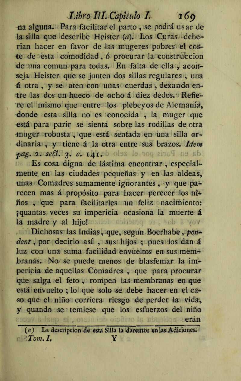 na alguna. Para facilitar el parto , se podrá usar de la silla que describe Heister (a). Los Curas debe- rían hacer en favor de las mugeres pobres el cos- te de esta comodidad, ó procurar la construcción de una común para todas. En falta de ella , acon- seja Heister que se junten dos sillas regulares , una á otra , y se aten con unas cuerdas , dexando en- tre las dos un hueco de ocho á diez dedos. Refie- re el mismo que entre los plebeyos de Alemania, donde esta silla no es conocida , la muger que está para parir se sienta sobre las rodillas de otra muger robusta , que está sentada en una silla or- dinaria , y tiene á la otra entre sus brazos. Idem pag. 2. se£t. 3. c. 141. Es cosa digna de lástima encontrar, especial- mente en las ciudades pequeñas y en las aldeas, unas Comadres sumamente ignorantes , y que pa- recen mas á propósito para hacer perecer los ni* ños , que para facilitarles un feliz nacimiento: ¡quantas veces su impericia ocasiona la muerte í la madre y al hijo! ; / Dichosas las Indias, que, según Boerhabe, dent, por decirlo así , sus hijos ; pues los dan á luz con una suma facilidad envueltos en sus mem- branas. No se puede menos de blasfemar la im- pericia de aquellas Comadres , que para procurar que salga el feto , rompen las membranas en que está envuelto ; lo que solo se debe hacer en el ca- so que el niño corriera riesgo de perder la vida, y quando se temiese que los esfuerzos del niño eran La descripción de esta Silla la daremos en las Adiciones, Tom.L Y