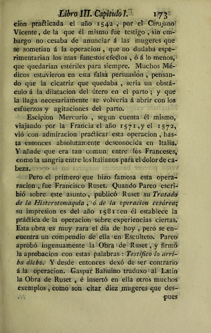 clon pradicada el año 1542 , por el Cirujano* Vicente, de la que él mismo fue testigo , sin em- bargo no • cesaba de anunciar á las mugeres que se sometían á la operación , que no dudaba espe- rimentarian los mas funestos efedos , ó á lo menos, que quedarian estériles para siempre. Muchos Mé- dicos estuvieron en esta falsa persuasión , pensan- do que la cicatriz que quedaba , seria un obstá- culo á la dilatación del útero en el parto ; y que la llaga necesariamente $e volveria á abrir con los esfuerzos y agitaciones del parto. Escipion Mercurio , según cuenta él mismo, viajando por la Francia el año 1571,y el 1572, vio con admiración pradicar esta operación , has- ta entonces absolutamente desconocida en Italia. Y añade que era tan común entre los Franceses, como la sangría entre los Italianos para el dolor de ca- beza. ’ Pero el primero'que hizo famosa esta opera- ración , fue Francisco Ruset. Quando Pareo escri- bió sobre este asunto, publicó Ruset su Tratado de la Histerotomaquia , 0 de la operación cesárea su impresión es del año 1581: en él establece la prédica.de la operación sobre experiencias ciertas. Esta obra es muy rara el dia de hoy , pero se en- cuentra un compendio de ella en Esculteto. Pareo aprobó ingenuamente la Obra de Ruset, y firmó la aprobación con estas palabras: Testifico lo arri- ba dicho. Y desde entonces dexó de ser contrario á la operación. Gaspar Babuino traduxo al Latín la Obra de Ruset , é insertó en ella otros muchos exemplos, como son citar diez mugeres que des- . . <pues