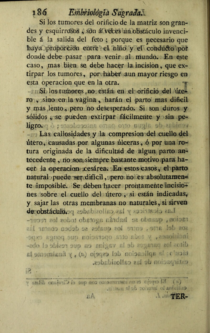 Si los tumores del orificio de la matriz son gran- des y esquirrdsbs vsdn á( vetes mn.obstáculo invenci- ble á la salida del feto ; porque es necesario que haya proporción entre el niño y el conduéto por donde debe pasar para venir al mundo. En este caso, mas bien se debe hacer la incisión, que ex- tirpar los tumores, por haber aun mayor riesgo en esta operación que en la otra. -f Si los tumores .no están en el orificio del úte- ro , sino en la vagina r harán el parto mas difícil y mas lento, pero no desesperado. Si son duros y sólidos ^ se pueden extirpar fácilmente y sin pe- ligro. ; ' '•> i, .. :í.. t/> ú : * Las callosidades y la compresión del cuello del útero, causadas por algunas úlceras, ó por una ro- tura originada de la dificultad de algún parto an- tecedente , no soasiempre bastante motivo para ha- cer la operación xesárea. En estos casos, el parto natural puede ser; difícil, t pero* no es absolutamen- te imposible. Se deben hacer prontamente incisio- nes sobre el cuello del útero , si están indicadas, y sajar las otras membranas no naturales, si sirven deqobstáchliáivq ¿ob/ h- olu j , : ' ^ ~v.niñ ?ol zobut obstogx; nsidsfl oa obn:>:;p tno be*. 1 '1 pin OD fíJbob Z.ofíi Jó ?OÍ , . v x !of> ?Ov i; <• s^noq oun i:xxirux<) v,k-. ; -• ; r<* J.u.ot x -¿dt> L) óhbí/t *juo no £íú;'xy. r.l oh ;•. .í>\ v • ¿oí >■< Mb LÍ viíi-^'.nísüít ( f (ti) ojoqzó IjIj ík 'oí.;, ilqs c! >x,í .zob*;hi¿OÍíso 2¡ú ob u r. ,;q¡ \! - •> hlírlib '«(ilXi h ÍJ02 í>¿. i ’> í*.‘; ' t.oj . = ii 10 £Á TER-