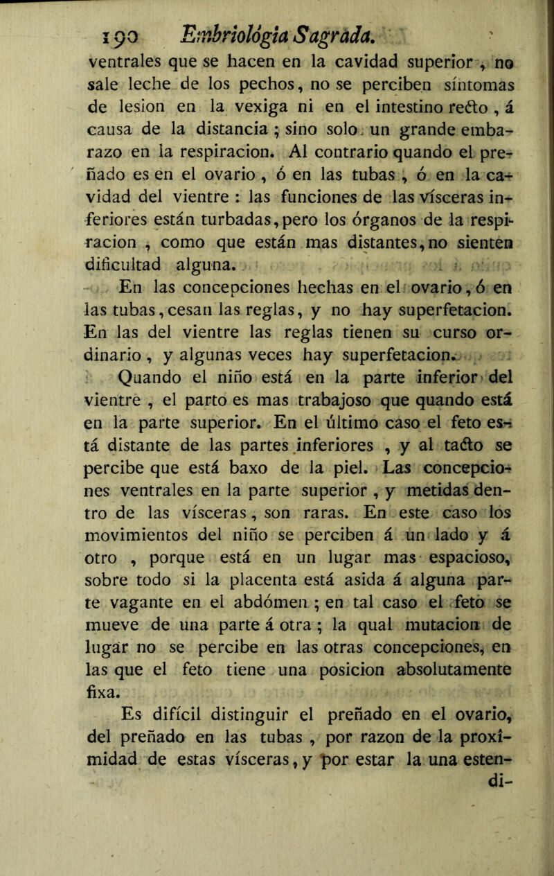 ventrales que se hacen en la cavidad superior , no sale leche de los pechos, no se perciben síntomas de lesión en la vexiga ni en el intestino reéto , á causa de la distancia ; sino solo un grande emba- razo en la respiración, Al contrario quando el pre- ñado es en el ovario , ó en las tubas , ó en la ca- vidad del vientre : las funciones de las visceras in- feriores están turbadas,pero los órganos de la respi- ración , como que están mas distantes,no sienten dificultad alguna. En las concepciones hechas en el ovario, ó en las tubas, cesan las reglas, y no hay superfetacion. En las del vientre las reglas tienen su curso or- dinario , y algunas veces hay superfetacion* Quando el niño está en la parte inferior del vientre , el parto es mas trabajoso que quando está en la parte superior. En el último caso el feto es^ tá distante de las partes inferiores , y al taéto se percibe que está baxo de la piel. Las concepcio- nes ventrales en la parte superior , y metidas den- tro de las visceras, son raras. En este caso los movimientos del niño se perciben á un lado y á otro , porque está en un lugar mas espacioso, sobre todo si la placenta está asida á alguna par- te vagante en el abdomen ; en tal caso el feto se mueve de una parte á otra ; la qual mutación de lugar no se percibe en las otras concepciones, en las que el feto tiene una posición absolutamente fixa. Es difícil distinguir el preñado en el ovario, del preñado en las tubas , por razón de la proxi- midad de estas visceras, y por estar la una esten- di-