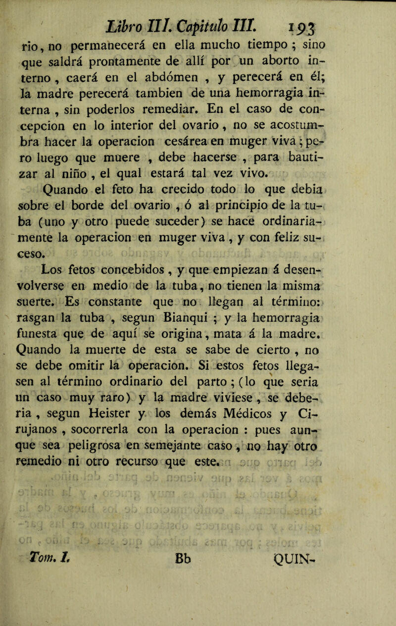 rio, no permanecerá en ella mucho tiempo; sino que saldrá prontamente de allí por un aborto in- terno , caerá en el abdomen , y perecerá en él; la madre perecerá también de una hemorragia in- terna , sin poderlos remediar. En el caso de con- cepción en lo interior del ovario, no se acostum- bra hacer la operación cesárea en muger viva; pe- ro luego que muere , debe hacerse , para bauti- zar al niño , el qual estará tal vez vivo. Quando el feto ha crecido todo lo que debía sobre el borde del ovario , ó al principio de la tu- ba (uno y otro puede suceder) se hace ordinaria- mente la operación en muger viva , y con feliz su- ceso. Los fetos concebidos , y que empiezan á desen- volverse en medio de la tuba, no tienen la misma suerte. Es constante que no llegan al término: rasgan la tuba , según Bianqui ; y la hemorragia funesta que de aquí se origina, mata á la madre. Quando la muerte de esta se sabe de cierto , no se debe omitir la operación. Si estos fetos llega- sen al término ordinario del parto ; (lo que seria un caso muy raro) y la madre viviese , se debe- ría , según Heister y los demás Médicos y Ci- rujanos , socorrerla con la operación : pues aun- que sea peligrosa en semejante caso, no hay otro remedio ni otro recurso que este. Tom. 1. Bb QUIN-