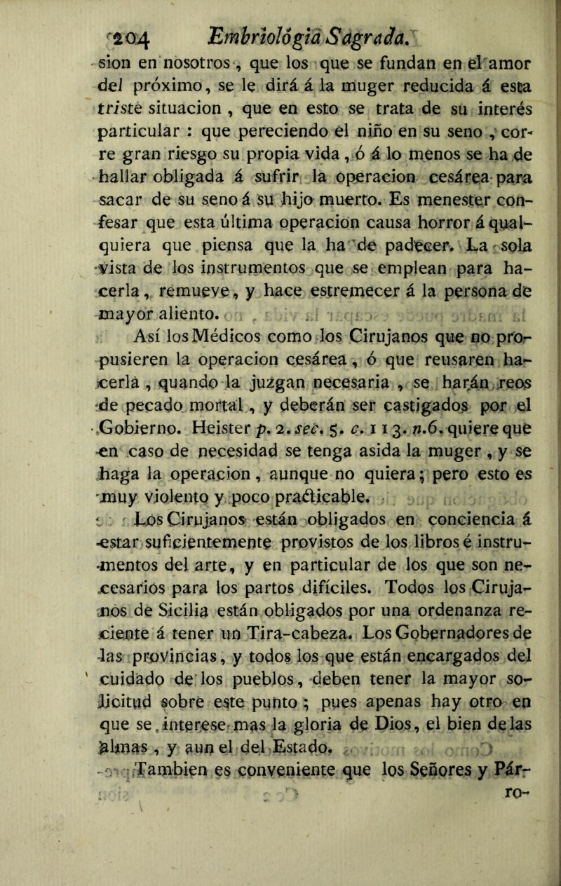 sion en nosotros, que los que se fundan en el amor del próximo, se le dirá á la muger reducida á esta triste situación , que en esto se trata de su interés particular : que pereciendo él niño en su seno ^or- re gran riesgo su propia vida , ó á lo menos se ha de hallar obligada á sufrir la operación cesárea para sacar de su senoá su hijo muerto. Es menester con- fesar que esta última operación causa horror áquai- quiera que piensa que la ha de padecer. La sola -vista de los instrumentos que se emplean para ha- cerla r remueve, y hace estremecer á la persona dé mayor aliento. Así los Médicos como los Cirujanos que no pro- pusieren la operación cesárea, ó que reusaren ha- cerla , quando la juzgan necesaria , se harán jeos de pecado mortal , y deberán ser castigados por el • Gobierno. Heisterp. 2. seo* 5. 113. 6. quiere qué en caso de necesidad se tenga asida la muger , y se haga la operación, aunque no quiera; pero esto es muy violento y poco practicable, t Los Cirujanos están obligados en conciencia á -estar suficientemente provistos de los libros é instru- mentos del arte, y en particular de los que son ne- cesarios para los partos difíciles. Todos los Ciruja- nos de Sicilia están obligados por una ordenanza re- ciente á tener un Tira-cabeza. Los Gobernadores de las provincias, y todos los que están encargados del ' cuidado de los pueblos, deben tener la mayor so- licitud sobré este punto; pues apenas hay otro en que se?interése'mas la gloria de Dios, el bien délas jalmas , y aun el del Estado. También es conveniente que los Señores y Pár- :••••• •’ > ro-