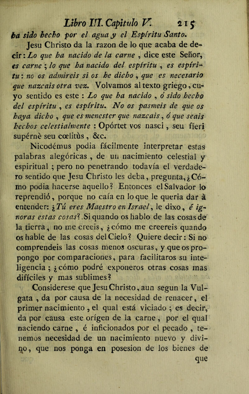 iba sido hecho por el agua y el Espíritu Santo. Jesu Christo da la razón de lo que acaba de de- cir : Lo que ha nacido de la carne , dice este Señor, es carne ; lo que ha nacido del espíritu , es espíri- tu : no os admiréis si os he dicho, que es necesario que nazcáis otra vez. Volvamos al texto griego, cu-* yo sentido es este : Lo que ha nacido , ó sido hecho del espíritu , es espíritu. No os pasméis de que os haya dicho , que es menester que nazcáis, ó que seáis hechos celestialmente : Opórtet vos nasci, seu fíeri supérné seu coelitus , &c. Nicodémus podía fácilmente interpretar estas palabras alegóricas , de un nacimiento celestial y espiritual ; pero no penetrando todavía el verdade- ro sentido que Jesu Christo les deba, pregunta,¿Có- mo podía hacerse aquello? Entonces el Salvador lo reprendió, porque no caía en lo que le quería dar á entender: \ Tú eres Maestro en Israel, le dixo, é ig- noras estas cosas7: Si quando os hablo de las cosas de la tierra, no me creeis, ¿cómo me creereis quando os hable de las cosas del Cielo? Quiere decir: Si no comprendéis las cosas menos oscuras, y que os pro- pongo por comparaciones, para facilitaros su inte- ligencia ; ¿cómo podré exponeros otras cosas mas difíciles y mas sublimes? Considérese que Jesu Christo, aun según la Vul- gata , da por causa de la necesidad de renacer, el primer nacimiento , el qual está viciado ; es decir, da por causa este origen de la carne, por el qual naciendo carne , é inficionados por el pecado , te- nemos necesidad de un nacimiento nuevo y divi- no, que nos ponga en posesión de los bienes de