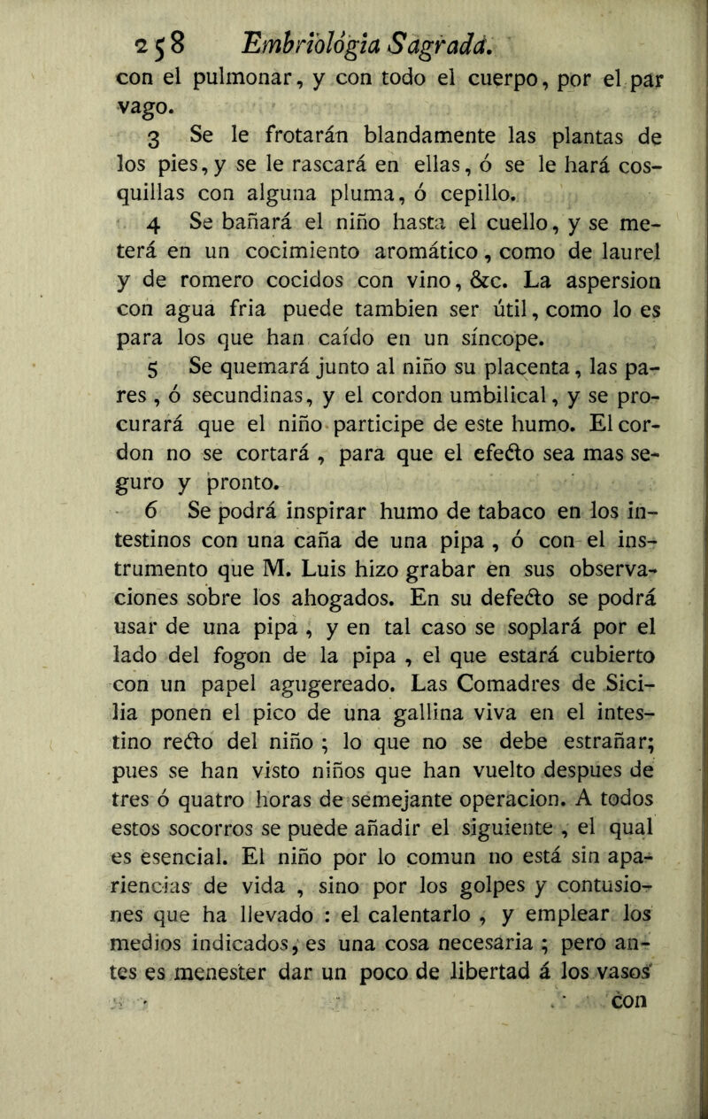 con el pulmonar, y con todo el cuerpo, por el par yago. 3 Se le frotarán blandamente las plantas de los pies,y se le rascará en ellas, ó se le hará cos- quillas con alguna pluma, ó cepillo. 4 Se bañará el niño hasta el cuello, y se me- terá en un cocimiento aromático, como de laurel y de romero cocidos con vino, &c. La aspersión con agua fria puede también ser útil, como lo es para los que han caído en un síncope. 5 Se quemará junto al niño su placenta, las pa- res , ó secundinas, y el cordon umbilical, y se pro- curará que el niño participe de este humo. El cor- don no se cortará , para que el efeéto sea mas se- guro y pronto. 6 Se podrá inspirar humo de tabaco en los in- testinos con una caña de una pipa , ó con el ins- trumento que M. Luis hizo grabar en sus observa- ciones sobre los ahogados. En su defeéto se podrá usar de una pipa , y en tal caso se soplará por el lado del fogon de la pipa , el que estará cubierto con un papel agugereado. Las Comadres de Sici- lia ponen el pico de una gallina viva en el intes- tino redo del niño ; lo que no se debe estrañar; pues se han visto niños que han vuelto después de tres ó quatro horas de semejante operación. A todos estos socorros se puede añadir el siguiente , el qual es esencial. El niño por lo común no está sin apa- riencias de vida , sino por los golpes y contusio- nes que ha llevado : el calentarlo , y emplear los medios indicados, es una cosa necesaria ; pero an- tes es menester dar un poco de libertad á los vasos . y > ‘ con
