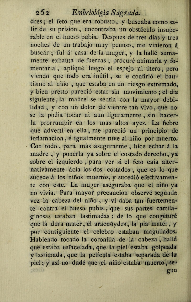 dres; el feto que era robusto, y buscaba como sa- lir de su prisión , encontraba un obstáculo insupe- rable en el hueso pubis. Después de tres dias y tres noches de un trabajo muy penoso, me vinieron á buscar ; fui á casa de la muger, y la hallé suma- mente exhauta de fuerzas ; procuré animarla y fo- mentarla , apliqué luego el espejo al útero, pero viendo que todo era inútil, se le confirió el bau- tismo al niño , que estaba en un riesgo extremado, y bien presto pareció estar sin movimiento; el dia siguiente, la madre se sentia con la mayor debi- lidad , y con un dolor de vientre tan vivo, que no se la podia tocar ni aun ligeramente , sin hacer- la prorrumpir en los mas altos ayes. La fiebre que advertí en ella, me pareció un principio de inflamación, é igualmente tuve al niño por muerto. Con todo, para mas asegurarme , hice echar á la madre , y ponerla ya sobre el costado derecho, ya sobre el izquierdo , para ver si el feto caía alter- nativamente ácia los dos costados , que es lo que sucede á los niños muertos, y sucedió efectivamen- te con este. La muger aseguraba que el niño ya no vivia. Para mayor precaución observé segunda vez la cabeza del niño , y vi daba tan fuertemen- te contra el hueso pubis , que sus partes cartila- ginosas estaban lastimadas : de lo que congeturé que la dura mater, el aracnóydes, la pia mater, y por consiguiente el celebro estaban magullados. Habiendo tocado la coronilla de la cabeza , hallé que estaba esfacelada, que la piel estaba golpeada y lastimada, que la película estaba separada dé la piel; y así no dudé que el niño estaba muerto, se- gún