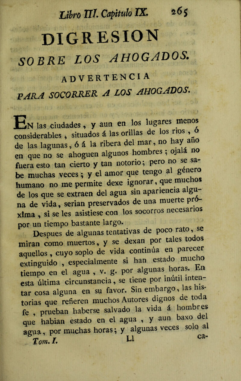 DIGRESION SOBRE LOS AHOGADOS. ADVERTENCIA PARA SOCORRER A LOS AHOGADOS. En las ciudades, y aun en los lugares menos considerables , situados á las orillas de los ríos ,o de las lagunas, ó á la ribera del mat, no ay ano en que no se ahoguen algunos hombres , oja a no fuera esto tan cierto y tan notorio; pero no se sa- be muchas veces; y el amor que tengo al genero humano no me permite dexe ignorar, que muc o de los que se extraen del agua sin apariencia algu- na de vida, serian preservados de una muerte pró- xima , si se les asistiese con los socorros necesarios por un tiempo bastante largo. Desoues de algunas tentativas de poco rato, se miran como muertos, y se dexan por tales to os aquellos, cuyo soplo de vida continúa en parecer extinguido , especialmente si han estado mucho tiempo en el agua , v. g. por algunas horas. En esta última circunstancia, se tiene por inútil inten- tar cosa alguna en su favor. Sin embargo, las his- torias que refieren muchos Autores dignos de toda fe , prueban haberse salvado la vida á hombres que hablan estado en el agua , y aun baxo del agua, por muchas horas; y algunas veces solo al Tom. I. U Ca'