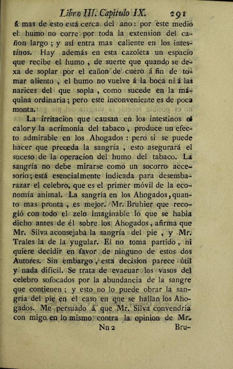 & mas de esto está cerca del ano: por este medio el humo no corre por toda la extensión del ca- non largo ; y así entra mas caliente en los intes- tinos. Hay además en esta cazoleta un espacio que recibe el humo , de suerte que quando se de- xa de soplar por el cañón de cuero á fin de to- mar aliento , el humo no vuelve á la boca ni á las narices del que sopla , como sucede en la má- quina ordinaria; pero este inconveniente es de poca monta. La irritación que causan eh los intestinos eí calor y la acrimonia del tabaco , produce un efec- to admirable en los Ahogados : pero si se puede hacer que preqeda la sangría * esto asegurará el suceso de la operación del humo del tabaco. La sangría no debe mirarse como un socorro acce- sorio; está esencialmente indicada para desemba- razar el celebro, que es el primer móvil de la eco- nomía animal. La sangría en los Ahogados,quan- to mas pronta , .es mejor. Mr. Bruhier que reco- gió con todo el zelo imaginable lo que se había dicho antes de él sobre los Ahogados, afirma que Mr. Silva aconsejaba la sangría del pie , y Mr. Trales la de la yugular. El no toma partido, ni quiere decidir en favor de ninguno de estos dos Autores. Sin embargo , esta decisión parece útil- y nada difícil* Se trata de evacuar los vasos del celebro sofocados por la abundancia de la sangre que contienen ; y esto no lo puede obrar la san- gría del pie en el caso en que se hallan los Aho- gados. Me persuado á. que Mr. Silva convendría con migo, en lo mismo contra la opinión de Mr* Nn 2 Bru-