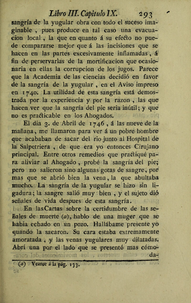 sangría de la yugular obra con todo el suceso ima- ginable , pues produce en tal caso una evacua- ción local , La que en quanto á su efedo no pue- de compararse mejor que á las incisiones que se hacen en las partes excesivamente inflamadas , á fin de perservarlas de la mortificación que ocasio- naría en ellas la corrupción de los jugos. Parece que la Academia de las ciencias decidió en favor de la sangría de la yugular , en el Aviso impresa en 1740. La utilidad de esta sangría está demos- trada por la experiencia y por la razón , las que hacen ver que la sangría del pie seria inútil; y que no es practicable en los Ahogados. El dia 3. de Abril de 1746 , á las nueve de la mañana, me llamaron para ver á un pobre hombre que acababan de sacar del río junto al Hospital de la Saipetriera , de que era yo entonces Cirujano principal. Entre otros remedios que pradiqué pa- ra aliviar al Ahogado , probé la sangría del pie; pero no salieron sino algunas gotas de sangre, por mas que se abrió bien la vena, la que abultaba mucho. La sangría de la yugular se hizo sin li- gadura; la sangre salió muy bien , y el sujeto dió señales de vida después de esta sangría. En lasCartas sobre la certidumbre de las se- ñales de muerte (a), hablo de una muger que se habia echado en un pozo. Hallábame presente yo quando la sacaron. Su cara estaba extremamente amoratada , y las venas yugulares muy dilatadas. Abrí una por el lado que se presentó mas cómo- da- (V) Vcanje a la pág. 133.