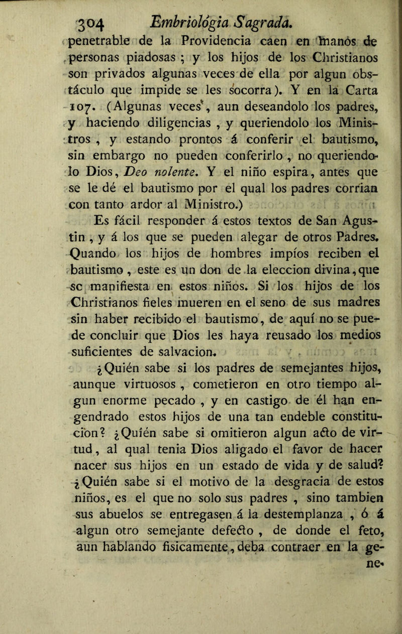 penetrable de la Providencia caen en hianós de personas piadosas ; y los hijos de los Christianos son privados algunas veces de ella por algún obs- táculo que impide se les socorra). Y en la Carta 107. (Algunas veces*, aun deseándolo los padres, y haciendo diligencias , y queriéndolo los Minis- tros , y estando prontos á conferir el bautismo, sin embargo no pueden conferirlo , no queriéndo- lo Dios, Deo nolente. Y el niño espira, antes que se le dé el bautismo por el qual los padres corrían con tanto ardor al Ministro.) Es fácil responder á estos textos de San Agus- tín , y á los que se pueden alegar de otros Padres. Quando los hijos de hombres impíos reciben el bautismo , este es un don de la elección divina,que se manifiesta en estos niños. Si los hijos de los Christianos fieles mueren en el seno de sus madres sin haber recibido el bautismo , de aquí no se pue- de concluir que Dios les haya reusado los medios suficientes de salvación. ¿Quién sabe si los padres de semejantes hijos, aunque virtuosos , cometieron en otro tiempo al- gún enorme pecado , y en castigo de él han en- gendrado estos hijos de una tan endeble constitu- ción? ¿Quién sabe si omitieron algún aéto de vir- tud , al qual tenia Dios aligado el favor de hacer nacer sus hijos en un estado de vida y de salud? ¿Quién sabe si el motivo de la desgracia de estos niños, es el que no solo sus padres , sino también sus abuelos se entregasen á la destemplanza , ó á algún otro semejante defeélo , de donde el feto, aun hablando físicamente, deba contraer en la ge-