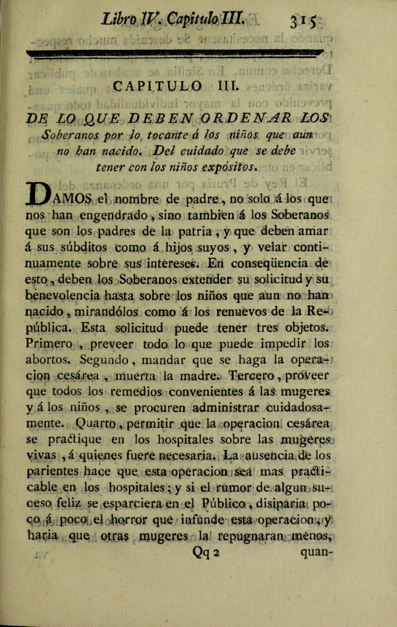 CAPITULO III. DE LO QUE DEBEN ORDENAR LOS Soberanos por lo tocante á los niños que aun no han nacido. Del cuidado que se debe tener con los niños expósitos. Damos el nombre de padre ., no solo á los que nos han engendrado , sino también á los Soberanos que son los padres de la patria , y que deben amar á sus súbditos como á hijos suyos , y velar conti- nuamente sobre sus intereses. En conseqüencia de esto, deben los Soberanos extender su solicitud y su benevolencia hasta sobre los niños que aun no han nacido, mirándolos como á los renuevos de la Re- pública. Esta solicitud puede tener tres objetos. Primero , preveer todo lo que puede impedir los abortos. Segundo, mandar que se haga la Opera- ción cesárea , muerta la madre. Tercero, proveer que todos los remedios convenientes á las mugeres y á los niños , se procuren administrar cuidadosa- mente. Quarto, permitir que la operación cesárea se practique en los hospitales sobre las mugéres vivas , á quienes fuere necesaria. La ausencia.de los parientes hace que esta operación ¿sea mas practi- cable en los hospitales; y si el rumor de algún su- ceso feliz se esparciera en el Público, disiparía po- co a poco:,el Jhorror qué infunde esta operación 4iy haría que otras mugeres la1 repugnaran menos, , Qq 2 quan-