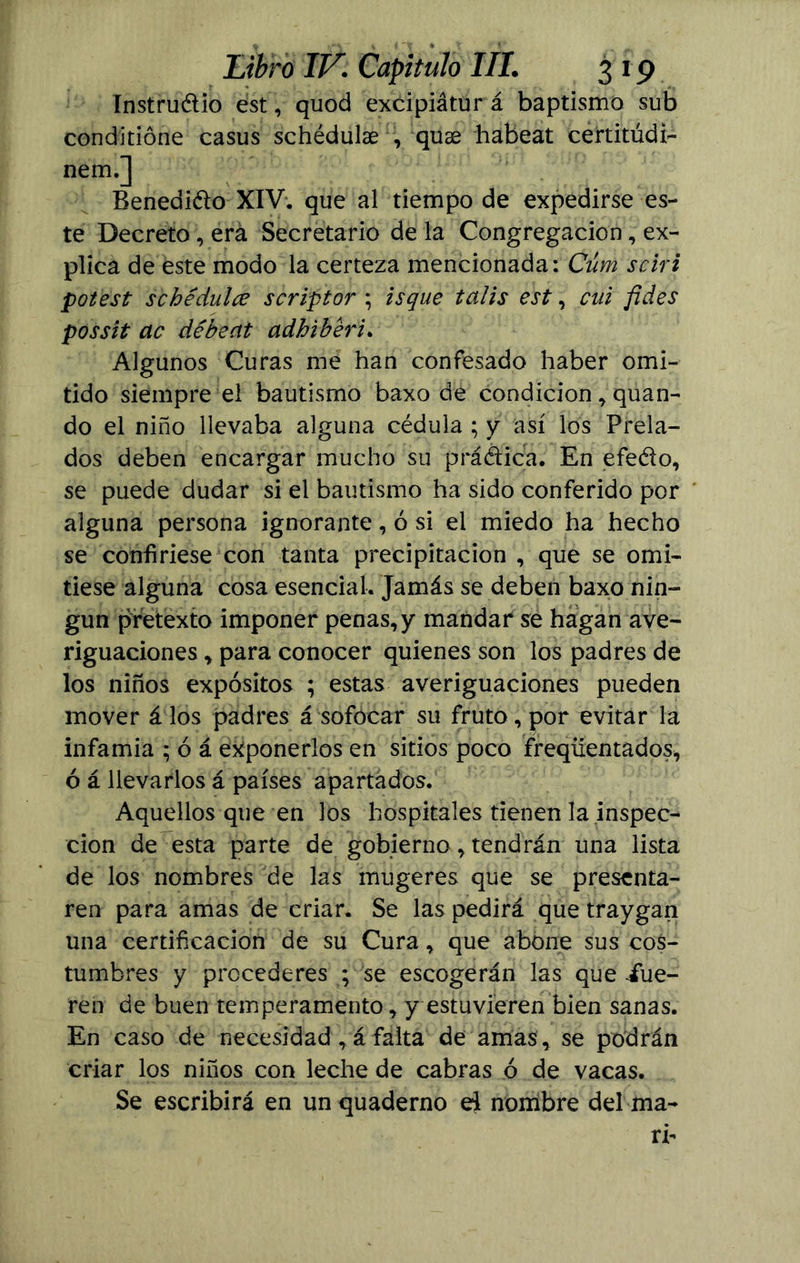 ínstruélio ést, quod excipiátur á baptismo sub conditióne casus schédulae , quae habeat certitúdi- nem.] Benedicto XIV. que al tiempo de expedirse es- te Decreto, erá Secretario de la Congregación, ex- plica de este modo la certeza mencionada: Cúm sciri potest s che dulce scriptor ; isque talis est, cui fides possit ac débeat adhiberi. Algunos Curas me han confesado haber omi- tido siempre el bautismo baxo de condición, quan- do el niño llevaba alguna cédula ; y así los Prela- dos deben encargar mucho su prá&ica. En efedo, se puede dudar si el bautismo ha sido conferido por alguna persona ignorante, ó si el miedo ha hecho se confiriese con tanta precipitación , que se omi- tiese alguna cosa esencial. Jamás se deben baxo nin- gún pretexto imponer penas,y mandar se hagan ave- riguaciones , para conocer quienes son los padres de los niños expósitos ; estas averiguaciones pueden mover á los padres á sofocar su fruto, por evitar la infamia ; ó á exponerlos en sitios poco freqüentados, ó á llevarlos á países apartados. Aquellos que en los hospitales tienen la inspec- ción de esta parte de gobierno, tendrán una lista de los nombres de las mugeres que se presenta- ren para amas de criar. Se las pedirá que traygan una certificación de su Cura, que abóne sus cos- tumbres y procederes ; se escogerán las que fue- ren de buen temperamento, y estuvieren bien sanas. En caso de necesidad , á falta de amas , se podrán criar los niños con leche de cabras ó de vacas. Se escribirá en un quaderno el nombre del ma- ri-