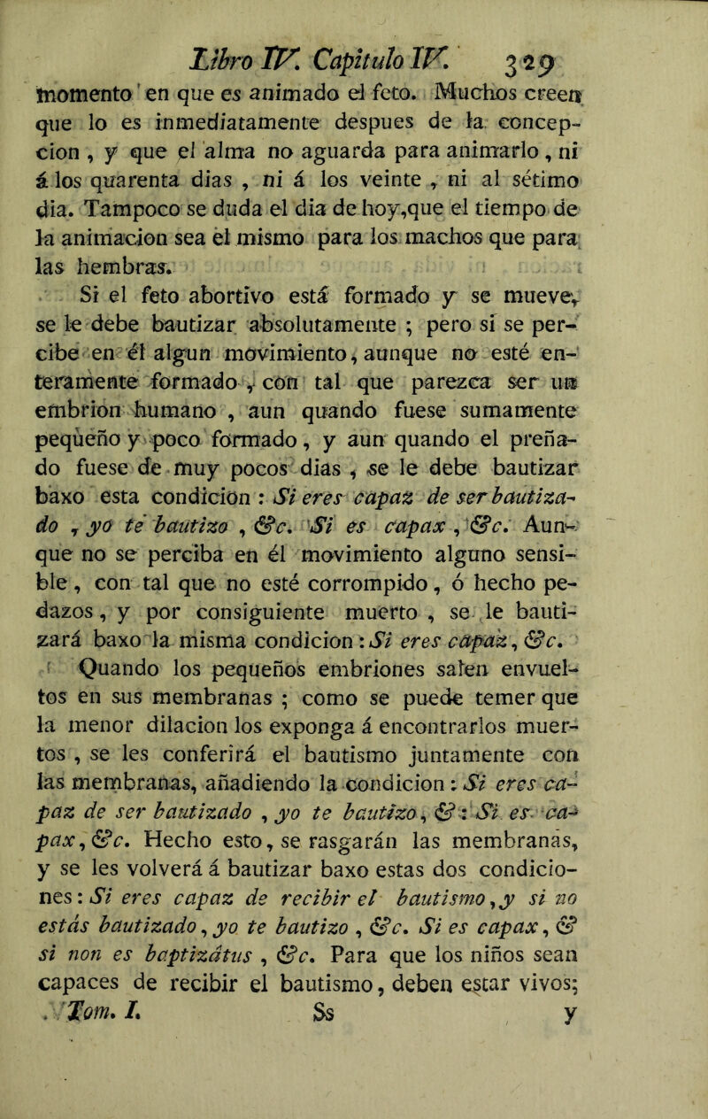 momento en que es animado ei feto. Muchos creen que lo es inmediatamente después de ia, concep- ción , y que el alma no aguarda para animarlo, ni á los quarenta dias , ni á los veinte , ni al sétimo dia. Tampoco se duda el dia de hoy,que el tiempo de la animación sea el mismo para los machos que para las hembras. Si el feto abortivo está formado y se mueve* se le debe bautizar absolutamente ; pero si se per- cibe en él algún movimiento, aunque no esté en- teramente formado , con tal que parezca ser ui embrión humano , aun quando fuese sumamente pequeño y poco formado, y aun quando el preña- do fuese de muy pocos dias , se le debe bautizar baxo esta condición : Si eres capaz de ser bautiza- do y yo té bautizo , &c, 'Si es capax , &c. Aun- que no se perciba en él movimiento alguno sensi- ble, con tal que no esté corrompido, ó hecho pe- dazos, y por consiguiente muerto , se le bauti- zará baxo la misma condición :Si eres capaz , &c. Quando los pequeños embriones salen envuel- tos en sus membranas ; como se puede temer que la menor dilación los exponga á encontrarlos muer- tos , se les conferirá el bautismo juntamente con las membranas, añadiendo la condición ; Si eres ca- paz de ser bautizado , yo te bautizo, & : Si es ca-¿ pax,&c. Hecho esto, se rasgarán las membranas, y se les volverá á bautizar baxo estas dos condicio- nes: Si eres capaz de recibir el bautismo, y si no estás bautizado, yo te bautizo , &c. Si es capax, & si non es baptizátns , &c. Para que los niños sean capaces de recibir el bautismo, deben e$tar vivos; . lom. /. Ss y