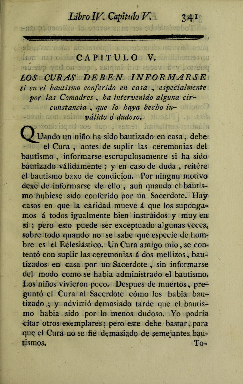 CAPITULO V. $ LOS CURAS BEBEN INFORMARSE si en el bautismo conferido en casa , especialmente por las Comadres, ha intervenido alguna cir- cunstancia , que lo haya hecho in- válido ó dudoso. ^Vüando un niña ha sido bautizado en casa, debe el Cura , antes de suplir las ceremonias del bautismo , informarse escrupulosamente si ha sido bautizado válidamente ; y en caso de duda , reitére el bautismo baxo de condición. Por ningún motivo dexe de informarse de ello , aun quando el bautis- mo hubiese sido conferido por un Sacerdote. Hay casos en que la caridad mueve á que los suponga- mos á todos igualmente bien instruidos y muy en sí ; pero esto puede ser exceptuado algunas veces, sobre todo quando no se sabe qué especie de hom- bre es el Eclesiástico. Un Cura amigo mió, se con- tentó con suplir las ceremonias á dos mellizos, bau- tizados en casa por un Sacerdote , sin informarse del modo como se había administrado el bautismo. Los niños vivieron poco. Después de muertos, pre- guntó el Cura al Sacerdote cómo los había bau- tizado ; y advirtió demasiado tarde que el bautis- mo había sido por lo menos dudoso. Yo podría citar otros exemplares; pero este debe bastar,para que el Cura no se fie demasiado de semejantes bau- tismos. Tq-