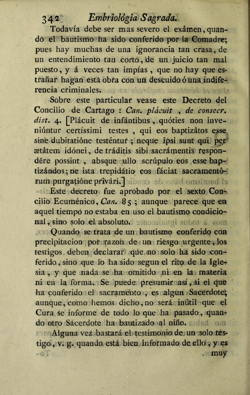 Todavía debe ser mas severo el exámen, quan- do el bautismo ha sido conferido por la Comadre; pues hay muchas de una ignorancia tan crasa, de un entendimiento tan corto, de un juicio tan mal puesto, y á veces tan impías , que no hay que es- trañar hagan esta obra con un descuido ó una indife- rencia criminales. Sobre este particular vease este Decreto del Concilio de Cartago : Can. plácuit , de consecr. dist. 4. [Plácuit de infántibus , quóties non inve- niúntur certíssimi testes , qui eos baptizátos esse siné dubitatióne testéntur ; ñeque ipsi sunt qui per setátem idónei, de tráditis sibi sacrámentis respon- deré possint , absque ullo scrúpulo eos esse bap- tizándos;ne ista trepidátio eos fáciat sacramentó- rum purgatióne privári.] Este decreto fue aprobado por el sexto Con- cilio Ecuménico, Can. 85 ; aunque parece que en aquel tiempo no estaba en uso el bautismo condicio- nal , sino solo el absoluto. Quando se trata de un bautismo conferido con precipitación por ;razon de un riesgo urgente, los testigos deben declarar qüe no solo ha sido con- ferido, sino que lo ha sido según el rito de la Igle- sia , y que nada se ha omitido ni en la materia ni en la forma. Se puede presumir así, si el que ha conferido el sacramento , es algún Sacerdote; aunque, como hemos dicho,no será inútil que el Cura se informe de todo lo que ha pasado, quan- do otro Sacerdote ha bautizado al niño. Alguna vez bastará el testimonio de. un solo tes- tigo, v. g. quando está bien informado de ello , y es -oT . muy