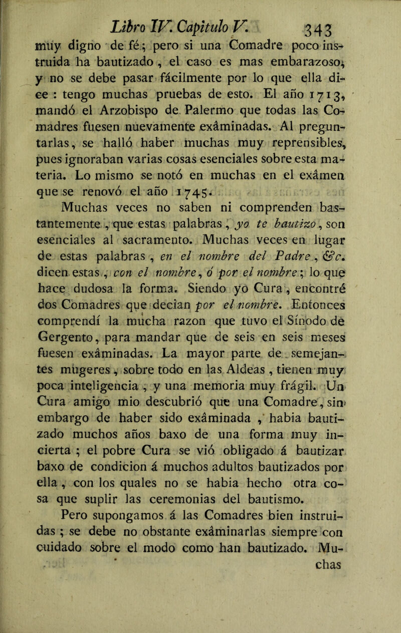 muy digno de fé ; pero si una Comadre poco ins- truida ha bautizado , el caso es mas embarazoso* y no se debe pasar fácilmente por lo que ella di- ce : tengo muchas pruebas de esto. El año 1713, mandó el Arzobispo de Palermo que todas las Co- madres fuesen nuevamente exáminadas. Ai pregun- tarlas, se halló haber muchas muy reprensibles, pues ignoraban varias cosas esenciales sobre esta ma- teria. Lo mismo se notó en muchas en el exámen que se renovó el año 1745. Muchas veces no saben ni comprenden bas- tantemente , que estas palabras , yo te bautizo, son esenciales al sacramento. Muchas veces en lugar de estas palabras , en el nombre del Padre , &c. dicen estas , con el nombre, ó -por el nombre; lo que hace dudosa la forma. Siendo yo Cura, encontré dos Comadres que decían por el nombre. Entonces comprendí la mucha razón que tuvo el Sínodo de Gergento, para mandar que de seis en seis meses fuesen exáminadas. La mayor parte de semejan- tes mugeres , sobre todo en las Aldeas , tienen muy poca inteligencia , y una memoria muy frágil. Un Cura amigo mió descubrió que una Comadre, sin embargo de haber sido exáminada , habia bauti- zado muchos años baxo de una forma muy in- cierta ; el pobre Cura se vio obligado á bautizar baxo de condición á muchos adultos bautizados por ella , con los quales no se habia hecho otra co- sa que suplir las ceremonias del bautismo. Pero supongamos á las Comadres bien instrui- das ; se debe no obstante exáminadas siempre con cuidado sobre el modo como han bautizado. Mu- chas