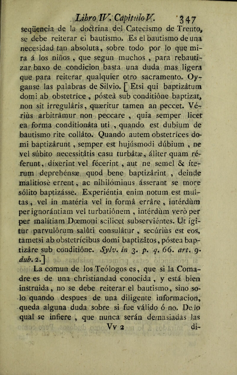 seqüencia de la do&rina del Catecismo de Trento, se debe reiterar ei bautismo. Es elbautismo de una necesidad tan absoluta, sobre todo por lo que mi- ra á los niños , que según muchos , para rebauti- zar baxo de condición basta una duda mas ligera que para reiterar qualquier otro sacramento. Qy- ganse las palabras de Silvio. [ Etsi qui baptizátum domi ab obstetríce , postea sub conditióne baptizar, non sit irreguláris, quaeritur tamen an peccet. Vé- riüs arbitrámur non peccare , quia semper licet ea forma conditionáta uti , quando est dubium de bautismo rite colláto. Quando autem obstetríces do- mi baptizárunt , semper est hujúsmodi dúbium , ne vel súbito necessitátis casu turbátae, áliter quam ré~ ferunt, díxerint vel fécerint , aut ne semel & íte- rum deprehénsae quod bene baptizárint , deinde malitiosé errent, ac nihilóminus ásserant se more sólito baptizásse. Experiéntia enim notum est mul- tas , vel in matéria vel in formá erráre , intérdíun perignorántiam vel turbatiónetn , intérdüm vero per per malítiam Doemoni scilicet subserviéntes. Ut ígi- tur parvulórum saluti consulátur , secúriüs est eos, tametsi ab obstetrícibus domi baptizátos, postea bap- tizáre sub conditióne. Sylv. in 3. p. q. 66. art. 9* dub. 2.] La común de los Teólogos es, que si la Coma- dre es de una christiandad conocida , y está bien instruida, no se debe reiterar el bautismo, sino so- lo quando después de una diligente información, queda alguna duda sobre si fue válido ó no. Délo qual se infiere , que nunca serán demasiadas las Vv 2 di-