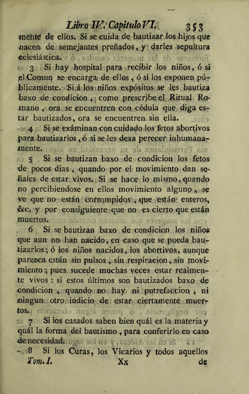 mente de ellos. Si se cuida de bautizar los hijos que nacen, de semejantes preñados r y darles sepultura eclesiástica. 3 Si hay hospital para recibir los niños, ó si el Común se encarga de ellos , ó si los exponen pú- blicamente. Si á los ? niños expósitos se les bautiza baxo de condición , ¡ como prescribe el Ritual Ro- mano , ora se encuentren con cédula que diga es- tar bautizados, ora se encuentren sin ella. 4 Si se exáminan con cuidado los fetos abortivos para bautizarlos, ó si se les dexa perecer inhumana- mente. 5 Si se bautizan baxo de condición los fetos de pocos dias , quando por el movimiento dan se- ñales de estar vivos. Si se hace lo mismo, quando no percibiéndose en ellos movimiento algunp/,, se ve que no están corrompidos , que están* enteros, &c. y por consiguiente que no es cierto que están muertos. 6 Si se bautizan baxo de condición los niños que aun no han nacido, en caso que se pueda bau- tizarlos; ó los niños nacidos, los abortivos, aunque parezca están sin pulsos , sin respiración, sin movir miento ; pues sucede muchas veces estar realmen- te vivos : si estos últimos son bautizados baxo de condición , quando no hay ni, putrefacción , ni ningún otroriiidicio de estar ciertamente muer- tos. 7 Si los casados saben bien quál es la materia y quál la forma del bautismo , para conferirlo en caso de necesidad. -v 8 Si los Curas, los Vicarios y todos aquellos Tom% L Xx; de