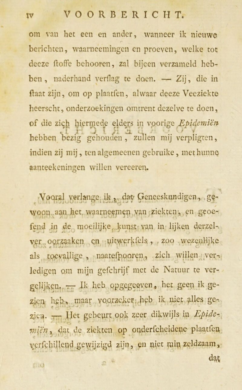 om van het een en ander, wanneer ik nieuwe r berichten, waarneemingen en proeven, welke tot deeze ftoffe behooren, zal bijeen verzameld heb- ben , naderhand verflag te doen. — Zij, die in (laat zijn, om op plaatfen, alwaar deeze Veeziekte heerscht, onderzoekingen omtrent dezelve te doen, of die zich hiermede elders in voorige Epidemicn « t J . J 1 jtl * . ' f v hebben bezig gehouden, zullen mij verpligten, indien zij mij, ten algemeenen gebruike, met hunne aanteekeningen willen vereeren. Vooral verlange ik , dat Geneeskundigen, .ge- \yoon aan het waarneemen yan ziekteiv, en geoe- fend in de moeilijke, kunst van in lijken dcrzel-. *■ 4 -J J J 4 # J * ' f ‘ J ver . oorzaken en uitwcrj;felsi, , zoo wezenlijke als toevallige , naatefpooren, zich willen vei;-. O ' 4 I -. • A ■ ■ * I / 1 ■ » ' * V< ledigen om mijn gefchrijf met de Natuur te ver- gelijken. TT~ Ik heb opgegeeven # het geep ik ge- zien heh;, maar voorzeker: heb ik niet ,alles ge-, zien. t— Het gebeprt ook zeer dikwijls in Epide j * j r, L r, f -* 7nlën, dat de ziekten op onderfcheidcne plaatfen •f * ■ h ^ O • *» • verfchillend gewijzigd zijn, en piet pup zeldzaam» dat L .O *