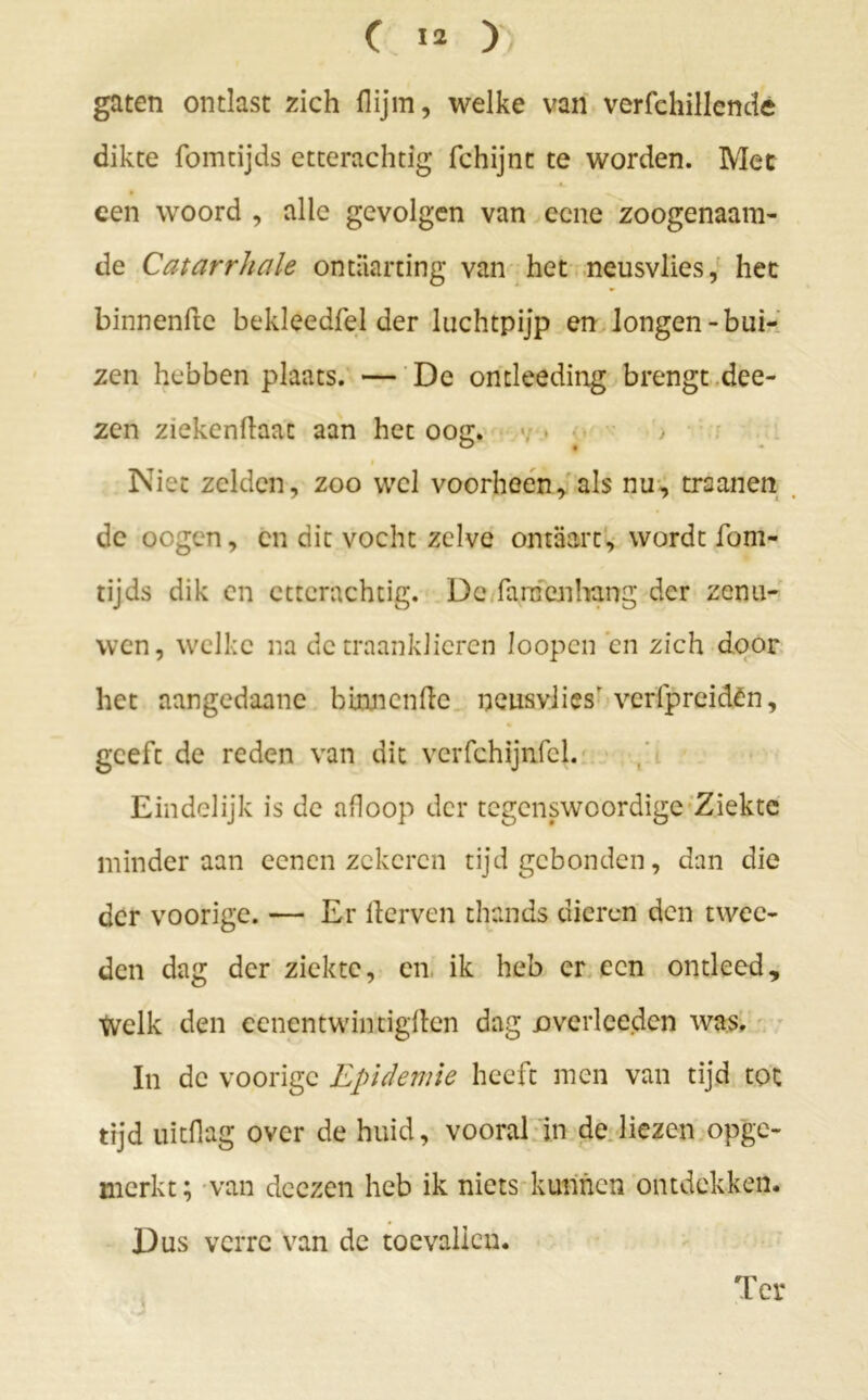 gaten ontlast zich flijm, welke van verfchillende dikte fomtijds etterachtig fchijnt te worden. Met 4. een woord , alle gevolgen van ecne zoogenaam- de Catarrhale ontaarting van het neusvlies, het binnenftc bekleedfel der luchtpijp en longen-bui- zen hebben plaats. — De ontleeding brengt dee- zen ziekendaat aan het oog. Niet zelden, zoo wel voorheen, als nu, trsanen de oogen, en dit vocht zelve ontaart, wordt fom- tijds dik en cttcrachtig. De farnenhang der zenu- wen, welke na de traanklieren loopcn en zich door het aangedaane bumcnde neusvlies' vcrfpreidèn, geeft de reden van dit vcrfchijnfcl. Eindelijk is de afloop der tegenswoordigc Ziekte minder aan ecnen zekeren tijdgebonden, dan die der voorige. — Er llerven thands dieren den twee- den dag der ziekte, en ik heb er een ontleed. Welk den eenentwintigden dag overlceden was. In de voorige Epidemie heeft men van tijd tot tijd uitdag over de huid, vooral in de liezen opge- nicrkt; van dcezen heb ik niets kunnen ontdekken. Dus verre van de toevallen. Ter