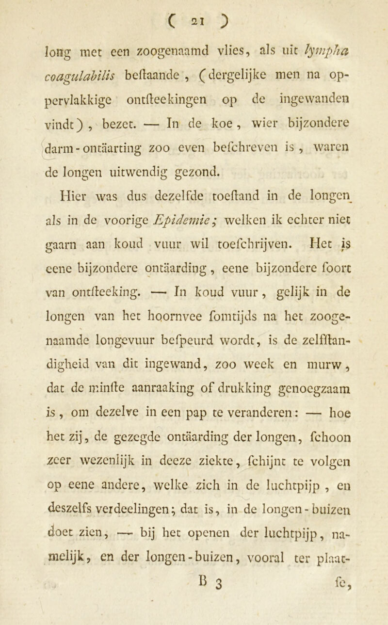 long met een zoogenaamd vlies, als uit lynipha coagulabilis beftaande , (dergelijke men na op- pervlakkige ontfteekingen op de ingewanden vindt), bezet. — In de koe, wier bijzondere darm-ontaarting zoo even befchreven is, waren de Jongen uitwendig gezond. Hier was dus dezelfde toefland in de longen als in de voorige Epidemie; welken ik echter niet gaarn aan koud vuur wil toefchrijven. Het i$ eene bijzondere ontaarding, eene bijzondere foorc van ontfteeking. — In koud vuur, gelijk in de longen van het hoornvee fomtijds na het zooge- naamde longevuur befpeurd wordt, is de zelfftan- digheid van dit ingewand, zoo week en murw, dat dc minde aanraaking of drukking genoegzaam is , om dezelve in een pap te veranderen: — hoe het zij, de gezegde ontaarding der longen, fchoon zeer wezenlijk in dceze ziekte, fchijnt te volgen op eene andere, welke zich in de luchtpijp , en deszelfs verdeelingen; dat is, in de longen-buizen doet zien, — bij het openen der luchtpijp, na- melijk, en der longen - buizen, vooral ter plaat- B 3 fe,