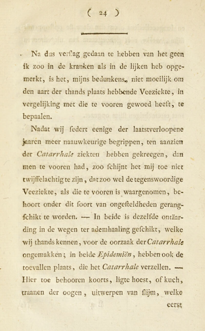 Na das vcrflag gedaan te hebben van het geen ik zoo in de kranken als in de lijken heb opge- merkt, is het, mijns bedunkens,, niet moeilijk om den aart der thands plaats hebbende Veeziekte, in vergelijking met die te vooren gewoed heeft, te bepaalen. Nadat wij federt eenige der laatstverloopene jüarcn meer naauwkeurige begrippen, ten aanzien der Catarrhalc ziekten hebben gekreegen, dan men te vooren had, zoo fchijnt het mij toe niet twijffelachtigte zijn, dntzoo wel detegenswoordige Veeziekte, als die te vooren is waargenomen, be- hoort onder dit foort van ongcftcldheden gerang- fchikt te worden. —* In beide is dezelfde ontaar- ding in de wegen ter ademhaaling gefchikt, welke * « wij thands kennen, voor de oorzaak der Catarrhalc ongemakken; in beide Epidemiën, hebben ook de toevallen plaats, die het Catarrhale verzeilen. Uier toe behooren koorts, ligte hoest, of kuch, traanen der oogen , uitwerpen van flijm, welke eerst;