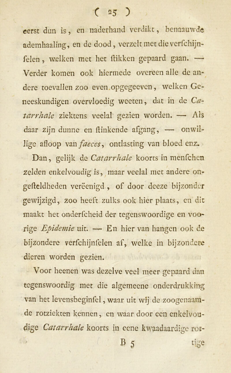 eerst dun is, en naderhand verdikt, benaauwde ademhaaling, en de dood, vcrzelt met die verfchijn- Telen , welken met het Hikken gepaard gaan. — Verder komen ook hiermede overeen alle de an- dere toevallen zoo even opgegeeven, welken Ge- neeskundigen overvloedig weeten, dat in de Ca- tarrhale ziektens veelal gezien worden. — Ah daar zijn dunne en Hinkende afgang, — onwil- lige afloop van faeces, ontlasting van bloed enz. Dan, gelijk de Catarrhale koorts in menfehen zelden enkelvoudig is, maar veelal met andere on- / / gefleldheden verëenigd , of door deeze bijzonder gewijzigd, zoo heeft zulks ook hier plaats, en dit maakt het onderfcheid der tegenswoordige en voo- rige Epidemie uit. * En hier van hangen ook de bijzondere verfchijnTelen af, welke in bijzondere dieren worden gezien. Voor heenen was dezelve veel meer gepaard dan tegenswoordig met die algemeene onderdrukking van het levensbeginfel, waar uit wij de zoogenaam- de rotziekten kennen, en waar door een enkelvou- dige Catarrhale koorts in eene kwaadaardige rot- B 5 tige