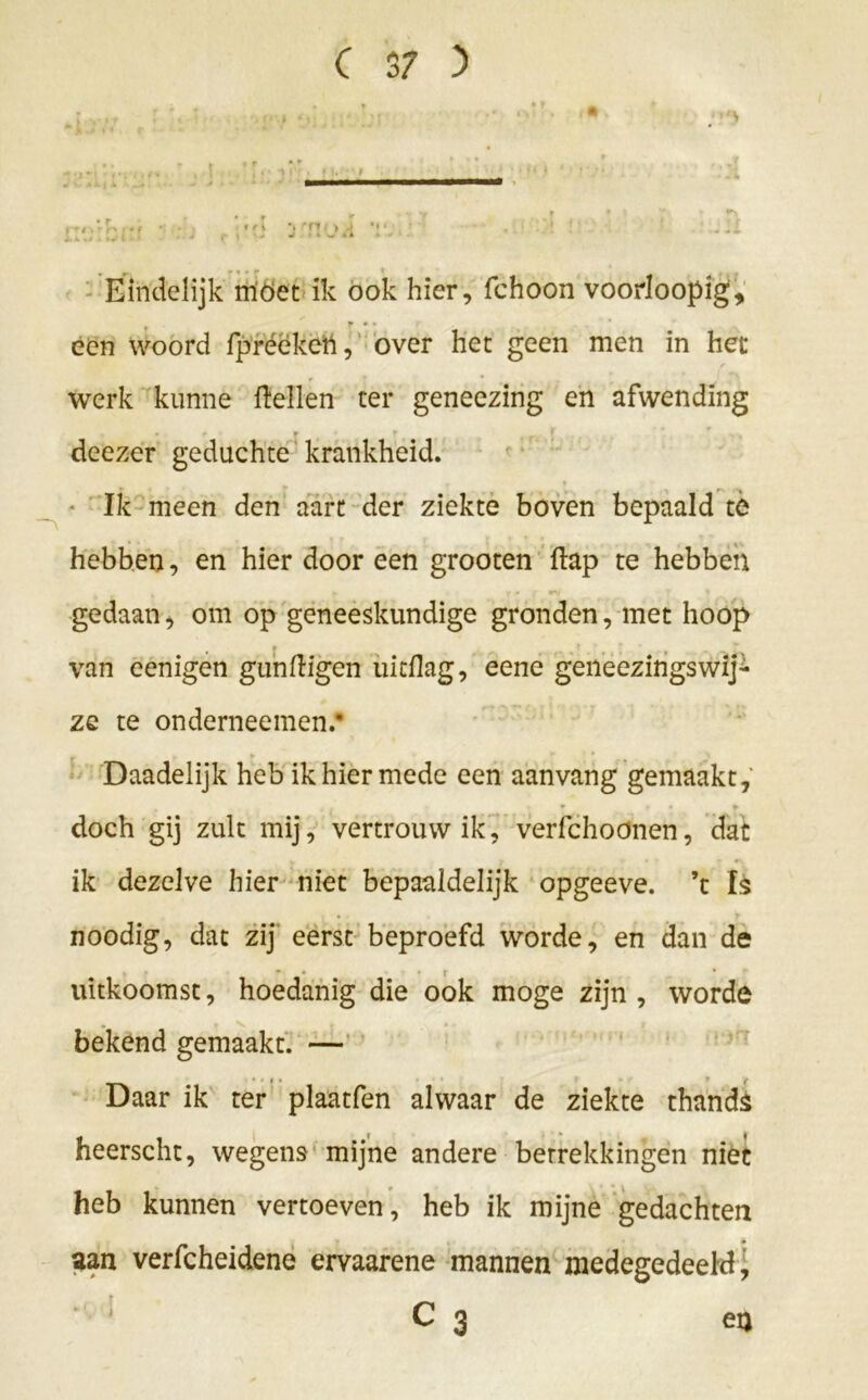 , • C 3 / ) • ■ ••• ; r * ' ' y ^ Eindelijk moet ik ook hier, fchoon voorloopig, ♦ F • • een woord fpréekett, over het geen men in het werk kunne flellen ter geneezing en afwending * - f f i * , . deezer geduchte krankheid. Ik meen den aart der ziekte boven bepaald te hebben, en hier door een grooten flap te hebben gedaan, om op geneeskundige gronden, met hoop van eenigen gunfligen uitflag, eene geneezingswij- ze te onderneemen.* r ► Daadelijk heb ik hier mede een aanvang gemaakt, 4 r * f • ¥ doch gij zult mij, vertrouw ik, verfchoonen, dat ik dezelve hier niet bepaaldelijk opgeeve. ’t Is noodig, dat zij eerst beproefd worde, en dan de * - ( * uitkoomst, hoedanig die ook moge zijn, worde . s » bekend gemaakt. — Daar ik ter plaatfen alwaar de ziekte thands heerscht, wegens mijne andere betrekkingen niet heb kunnen vertoeven, heb ik mijne gedachten aan verfcheidene ervaarene mannen medegedeeld,