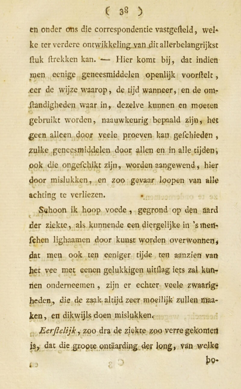 en onder ons die correspondentie vastgefteld, wel* ke ter verdere ontwikkeling van .dit allerbelangrijkst (luk ftrekken kan. —- Hier komt bij, dat indien men eenige geneesmiddelen openlijk voorftclt, eer de wijze waarop, de tijd wanneer, en de om- standigheden waar in, dezelve kunnen en moeten gebruikt worden, naauwkeurig bepaald zijn, het geen alleen door veele proeven kan gefchieden , zulke geneesmiddelen door allen en in alle tijden, ook die ongefchikt zijn, worden aangewend, hier door mislukken, en zoo gevaar loopen van alle achting te verliezen. Schoon ik hoop voede , gegrond op den aard der ziekte, als kunnende een diergelijke in ’smen- fchcn lighaamen door kunst worden overwonnen * dat men ook ten eeniger tijde ten aanzien van het vee met eenen gelukkigen uitflag iets zal kun- nen onderneemen , zijn er echter veele zwaarig- heden, die de zaak.altijd zeer moeilijk zullen maa- ken, en dikwijls doen mislukken. Eerftelijk, zoo dra de ziekte zoo verre gekomen is, dat die groote ontaarding der long, van welke