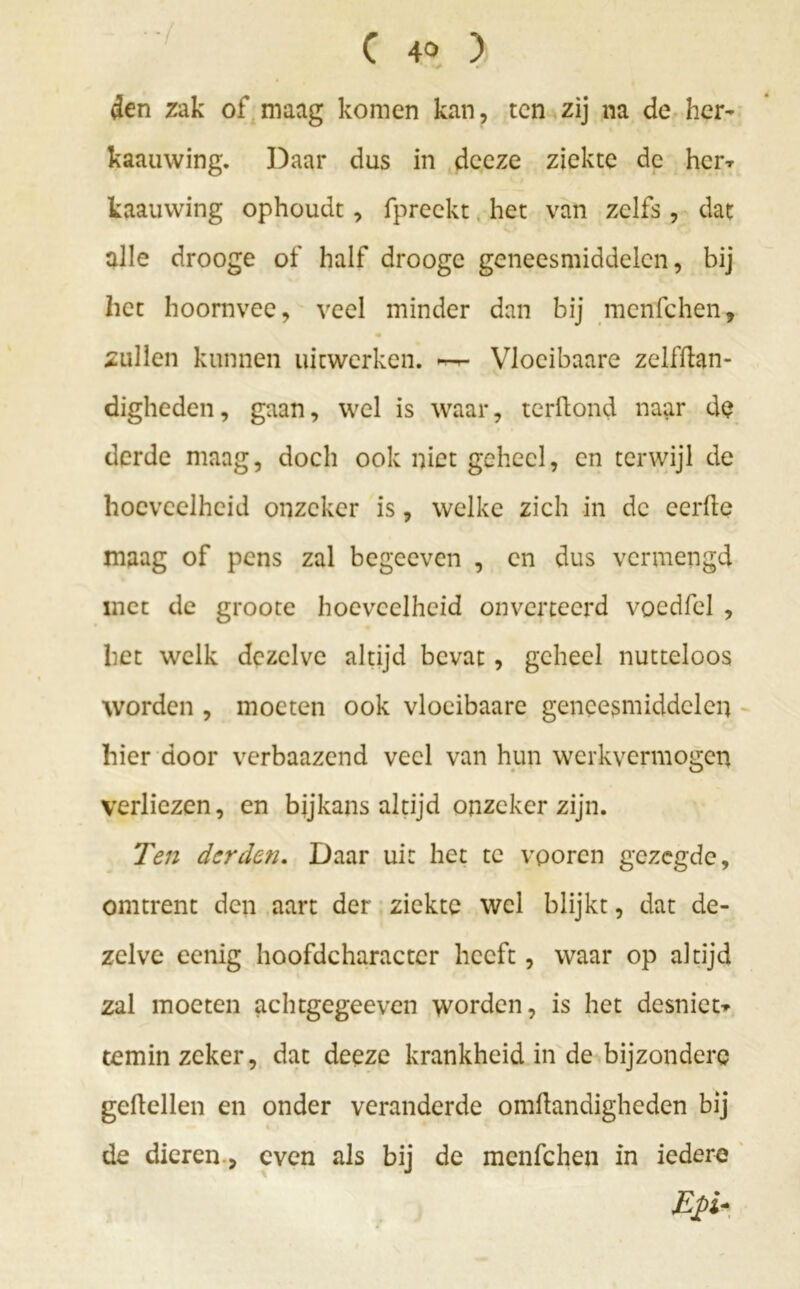 den zak of maag komen kan, ten zij na de her- kaauwing. Daar dus in deeze ziekte de her* kaauwing ophoudt, fpreekt het van zelfs , dat alle drooge of half drooge geneesmiddelen, bij het hoornvee, veel minder dan bij menfehen, zullen kunnen uitwerken. Vloeibaare zclfftan- digheden, gaan, wel is waar, terftond naar de derde maag, doch ook niet geheel, en terwijl de hoeveelheid onzeker is, welke zich in de eerde maag of pens zal begeeven , en dus vermengd met de groote hoeveelheid onverteerd vocdfel , het welk dezelve altijd bevat, geheel nutteloos worden , moeten ook vloeibaare geneesmiddelen hier door verbaazend veel van hun werkvermogen verliezen, en bijkans altijd onzeker zijn. Ten derden. Daar uit het te vporen gezegde, omtrent den aart der ziekte wel blijkt, dat de- zelve eenig hoofdcharactcr heeft, waar op altijd zal moeten achtgegeeven worden, is het desniet* temin zeker, dat deeze krankheid in de bijzondere geitellen en onder veranderde omftandigheden bij de dieren., even als bij de menfehen in iedere Efi-