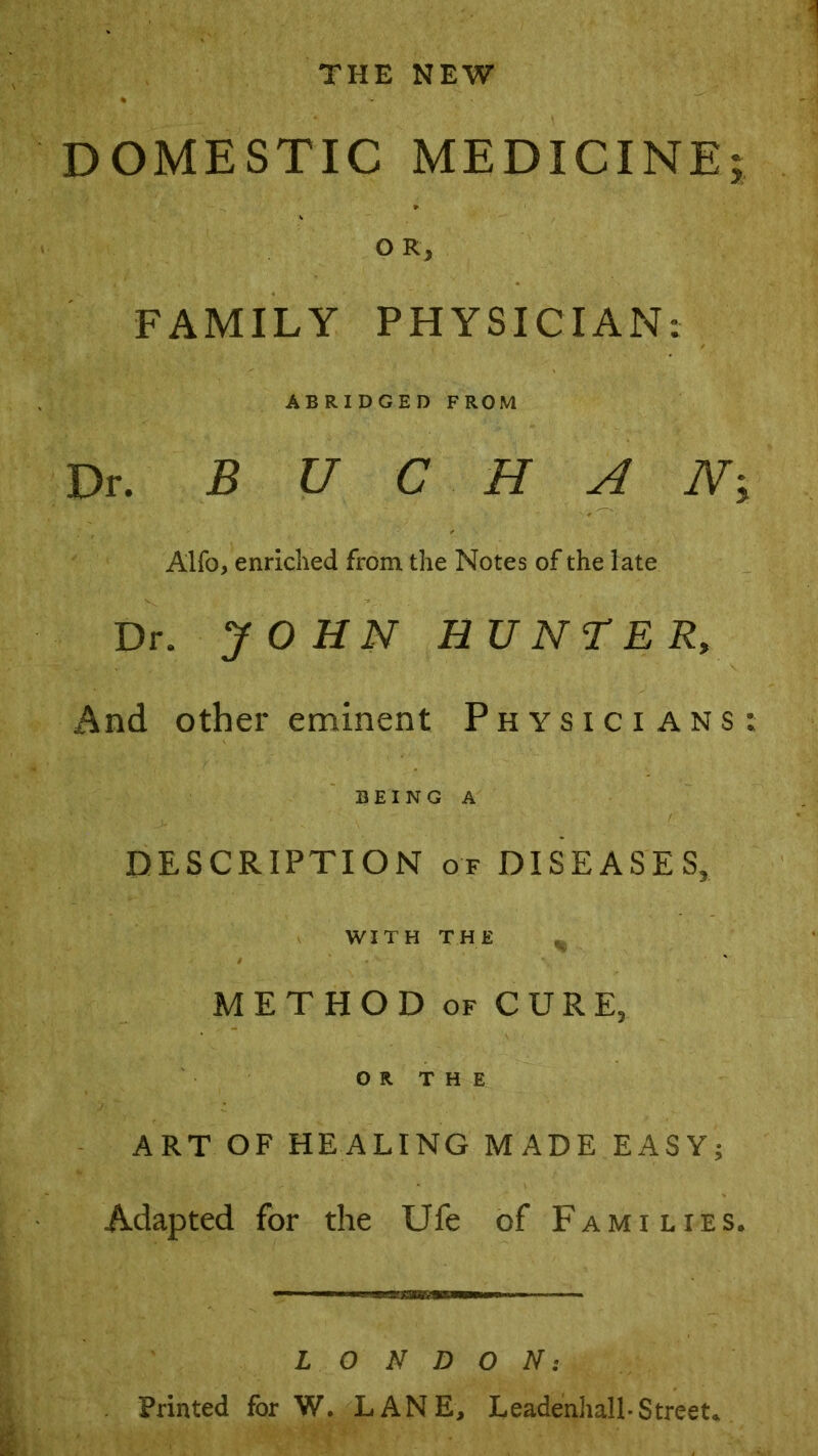 THE NEW DOMESTIC MEDICINE; OR, FAMILY PHYSICIAN: ABRIDGED FROM Dr. BUCHAN; Alfo, enriched from the Notes of the late Dr. JOHN HUNTER, And other eminent Physicians: BEING A DESCRIPTION of DISEASES, WITH THE METHOD of CURE, OR THE ART OF HEALING MADE EASY; Adapted for the Ufe of Families. LONDON: Printed for W. LANE, Leadenliall-Street.